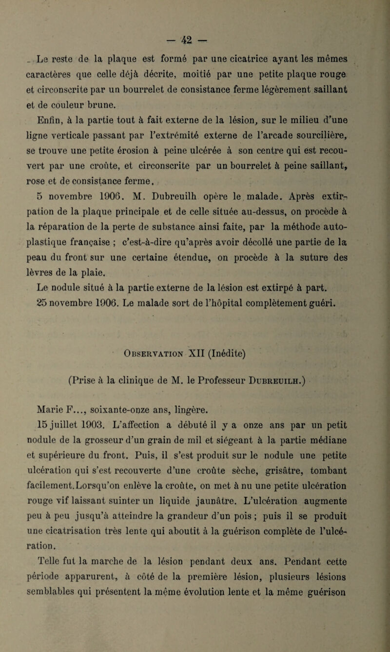 _ Le reste de la plaque est formé par une cicatrice ayant les mêmes caractères que celle déjà décrite, moitié par une petite plaque rouge et circonscrite par un bourrelet de consistance ferme légèrement saillant et de couleur brune. Enfin, à la partie tout à fait externe de la lésion, sur le milieu d’une ligne verticale passant par l’extrémité externe de l’arcade sourcilière, se trouve une petite érosion à peine ulcérée à son centre qui est recou¬ vert par une croûte, et circonscrite par un bourrelet à peine saillant, rose et de consistance ferme, 5 novembre 1906. M. Dubreuilh opère le malade. Après extir¬ pation de la plaque principale et de celle située au-dessus, on procède à la réparation de la perte de substance ainsi faite, par la méthode auto¬ plastique française ; c’est-à-dire qu’après avoir décollé une partie de la peau du front sur une certaine étendue, on procède à la suture des lèvres de la plaie. Le nodule situé à la partie externe de la lésion est extirpé à part. 25 novembre 1906. Le malade sort de l’hôpital complètement guéri. Observation XII (Inédite) (Prise à la clinique de M. le Professeur Dubreuilh.) Marie F..., soixante-onze ans, lingère. 15 juillet 1903. L’affection a débuté il y a onze ans par un petit nodule de la grosseur d’un grain de mil et siégeant à la partie médiane et supérieure du front. Puis, il s’est produit sur le nodule une petite ulcération qui s’est recouverte d’une croûte sèche, grisâtre, tombant facilement.Lorsqu'on enlève la croûte, on met à nu une petite ulcération rouge vif laissant suinter un liquide jaunâtre. L’ulcération augmente peu à peu jusqu’à atteindre la grandeur d’un pois ; puis il se produit une cicatrisation très lente qui aboutit à la guérison complète de l’ulcé¬ ration. Telle fut la marche de la lésion pendant deux ans. Pendant cette période apparurent, à côté de la première lésion, plusieurs lésions semblables qui présentent la même évolution lente et la même guérison