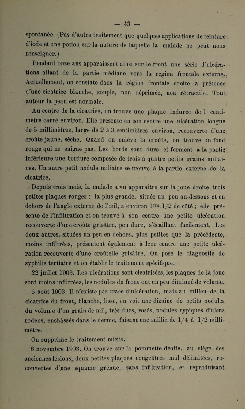 spontanée. \Pas d autre traitement que quelques applications de teinture d iode et une potion sur la nature de laquelle la malade ne peut nous renseigner.) Pendant onze ans apparaissent ainsi sur le front une série d’ulcéra¬ tions allant de la partie médiane vers la région frontale externe.; Actuellement, on constate dans la région frontale droite la présence d’une cicatrice blanche, souple, non déprimée, non rétractile. Tout autour la peau est normale. Au centre de la cicatrice, on trouve une plaque indurée de 1 centi¬ mètre carré environ. Elle présente en son centre une ulcération longue de 5 millimètres, large de 2 à 3 centimètres environ, recouverte d’une croûte jaune, sèche. Quand on enlève la croûte, on trouve un fond rouge qui ne saigne pas. Les bords sont durs et forment à la partiq inférieure une bordure composée de trois à quatre petits grains miliai¬ res. Un autre petit nodule miliaire se trouve à la partie externe de la cicatrice. .'.Depuis trois mois, la malade a vu apparaître sur la joue droite trois petites plaques rouges : la plus grande, située un peu au-dessous et en dehors de l’angle externe de l’œil, a environ 1® 1/2 de côté ; elle pré¬ sente de l’infiltration et on trouve à son centre une petite ulcération recouverte d’une croûte grisâtre, peu dure, s’écaillant facilement. Les deux autres, situées un peu en dehors, plus petites que la précédente, moins infiltrées, présentent également à leur centre une petite ulcé¬ ration recouverte d’une croûtelle grisâtre. On pose le diagnostic de syphilis tertiaire et on établit le traitement spécifique. 22 juillet 1903. Les ulcérations sont cicatrisées, les plaques de la joue sont moins infiltrées, les nodules du front ont un peu diminué de volume. 5 août 1903. Il n’existe pas trace d’ulcération, mais au milieu de la cicatrice du front, blanche, lisse, on voit une dizaine de petits nodules du volume d’un grain de mil, très durs, rosés, nodules typiques d’ulcus rodens, enchâssés dans le derme, faisant une saillie de 1/4 à 1/2 rcilli- mètre. On supprime le traitement mixte. 6 novembre 1903. On trouve sur la pommette droite, au siège des anciennes lésions, deux petites plaques rougeâtres mal délimitées, re¬ couvertes d’.une squame grenue, sans infiltration, et reproduisant