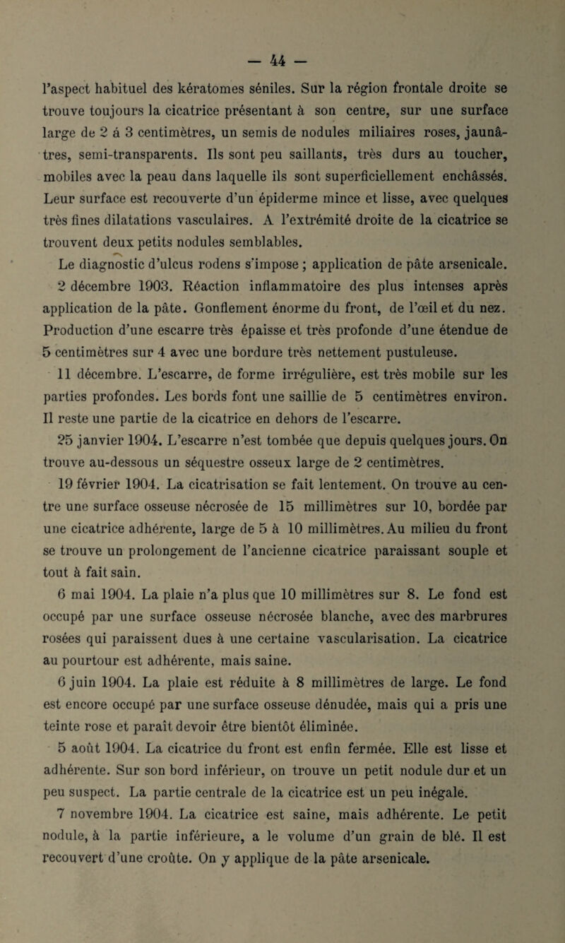 l’aspect habituel des kératomes séniles. Sur la région frontale droite se trouve toujours la cicatrice présentant à son centre, sur une surface large de 2 â 3 centimètres, un semis de nodules miliaires roses, jaunâ¬ tres, semi-transparents. Ils sont peu saillants, très durs au toucher, mobiles avec la peau dans laquelle ils sont superficiellement enchâssés. Leur surface est recouverte d’un épiderme mince et lisse, avec quelques très fines dilatations vasculaires. A l’extrémité droite de la cicatrice se trouvent deux petits nodules semblables. Le diagnostic d’ulcus rodens s’impose ; application de pâte arsenicale. 2 décembre 1903. Réaction inflammatoire des plus intenses après application de la pâte. Gonflement énorme du front, de l’œil et du nez. Production d’une escarre très épaisse et très profonde d’une étendue de 5 centimètres sur 4 avec une bordure très nettement pustuleuse. 11 décembre. L’escarre, de forme irrégulière, est très mobile sur les parties profondes. Les bords font une saillie de 5 centimètres environ. Il reste une partie de la cicatrice en dehors de l’escarre. 25 janvier 1904. L’escarre n’est tombée que depuis quelques jours. On trouve au-dessous un séquestre osseux large de 2 centimètres. 19 février 1904. La cicatrisation se fait lentement. On trouve au cen¬ tre une surface osseuse nécrosée de 15 millimètres sur 10, bordée par une cicatrice adhérente, large de 5 à 10 millimètres. Au milieu du front se trouve un prolongement de l’ancienne cicatrice paraissant souple et tout à fait sain. 6 mai 1904. La plaie n’a plus que 10 millimètres sur 8. Le fond est occupé par une surface osseuse nécrosée blanche, avec des marbrures rosées qui paraissent dues à une certaine vascularisation. La cicatrice au pourtour est adhérente, mais saine. 6 juin 1904. La plaie est réduite à 8 millimètres de large. Le fond est encore occupé par une surface osseuse dénudée, mais qui a pris une teinte rose et paraît devoir être bientôt éliminée. 5 août 1904. La cicatrice du front est enfin fermée. Elle est lisse et adhérente. Sur son bord inférieur, on trouve un petit nodule dur et un peu suspect. La partie centrale de la cicatrice est un peu inégale. 7 novembre 1904. La cicatrice est saine, mais adhérente. Le petit nodule, à la partie inférieure, a le volume d’un grain de blé. Il est recouvert d’une croûte. On y applique de la pâte arsenicale.