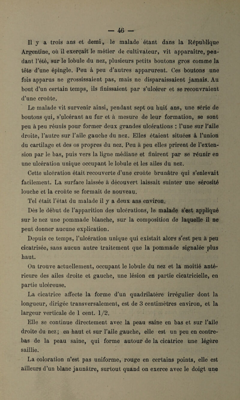 Il y a trois ans et demi, le malade étant dans la République Argentine, où il exerçait le métier de cultivateur, vit apparaître, pen¬ dant l’été, sur le lobule du nez, plusieurs petits boutons gros comme la tête d'une épingle. Peu à peu d’autres apparurent. Ces boutons une fois apparus ne grossissaient pas, mais ne disparaissaient jamais. Au bout d’un certain temps, ils finissaient par s’ulcérer et se recouvraient d’une croûte. Le malade vit survenir ainsi, pendant sept ou huit ans, une série de boutons qui_, s’ulcérant au fur et à mesure de leur formation, se sont peu à peu réunis pour former deux grandes ulcérations : l’une sur l'aile droite, l’autre sur l’aile gauche du nez. Elles étaient situées à l’union du cartilage et des os propres du nez. Peu à peu elles prirent de l’exten¬ sion par le bas, puis vers la ligne médiane et finirent par se réunir en une ulcération unique occupant le lobule et les ailes du nez. Cette ulcération était recouverte d'une croûte brunâtre qui s’enlevait facilement. La surface laissée à découvert laissait suinter une sérosité louche et la croûte se formait de nouveau. Tel était l’état du malade il y a deux ans environ. Dès le début de l’apparition des ulcérations, le malade s’est appliqué sur le nez une pommade blanche, sur la composition de laquelle il ne peut donner aucune explication. Depuis ce temps, l’ulcération unique qui existait alors s’est peu à peu cicatrisée, sans aucun autre traitement que la pommade signalée plus haut. On trouve actuellement, occupant le lobule du nez et la moitié anté¬ rieure des ailes droite et gauche, une lésion en partie cicatricielle, en partie ulcéreuse. La cicatrice affecte la forme d’un quadrilatère irrégulier dont la longueur, dirigée transversalement, est de 3 centimètres environ, et la largeur verticale de 1 cent. 1/2. Elle se continue directement avec la peau saine en bas et sur l’aile droite du nez; en haut et sur l’aile gauche, elle est un peu en contre¬ bas de la peau saine, qui forme autour de la cicatrice une légère saillie. La coloration n’est pas uniforme, rouge en certains points, elle est ailleurs d’un blanc jaunâtre, surtout quand on exerce avec le doigt une