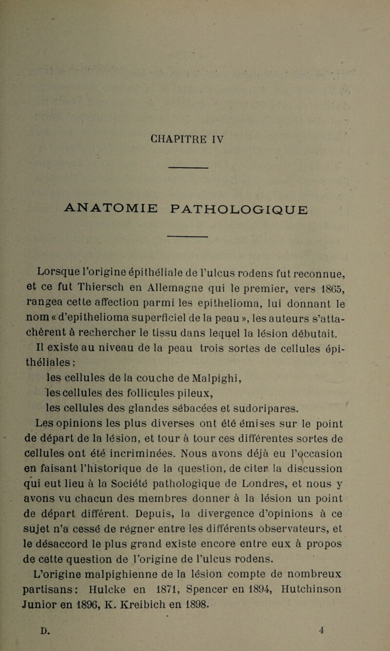 ANATOMIE PATHOLOGIQUE Lorsque l’origine épithéliale de l’ulcus rodens fut reconnue, et ce fut Thiersch en Allemagne qui le premier, vers 1865, rangea cette affection parmi les epithelioma, lui donnant le nom « d’epithelioma superficiel de la peau », les auteurs s’atta¬ chèrent à rechercher le tissu dans lequel la lésion débutait. Il existe au niveau de la peau trois sortes de cellules épi¬ théliales ; les cellules de la couche de Malpighi, les cellules des follicules pileux, les cellules des glandes sébacées et sudoripares. Les opinions les plus diverses ont été émises sur le point de départ de la lésion, et tour à tour ces différentes sortes de cellules ont été incriminées. Nous avons déjà eu l’occasion en faisant l’historique de la question, de citer la discussion qui eut lieu à la Société pathologique de Londres, et nous y avons vu chacun des membres donner à la lésion un point de départ différent. Depuis, la divergence d’opinions à ce sujet n’a cessé de régner entre les différents observateurs, et le désaccord le plus grand existe encore entre eux à propos de cette question de l’origine de l’ulcus rodens. L’origine malpighienne de la lésion compte de nombreux partisans: Hulcke en 1871, Spencer en 1894, Hutchinson Junior en 1896, K. Kreibich en 1898. D. 4