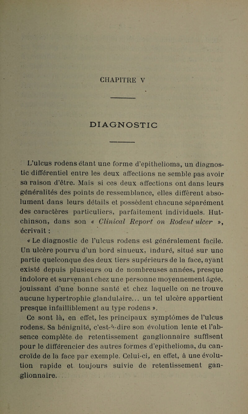 DIAGNOSTIC L’ulcus rodens étant une forme d’epithelioma, un diagnos¬ tic différentiel entre les deux affections ne semble pas avoir sa raison d’être. Mais si ces deux affections ont dans leurs généralités des points de ressemblance, elles diffèrent abso¬ lument dans leurs détails et possèdent chacune séparément des caractères particuliers, parfaitement individuels. Hut- chinson, dans son « Clinical Report on Rodent ulcer », écrivait : « Le diagnostic de l’ulcus rodens est généralement facile. Un ulcère pourvu d’un bord sinueux, induré, situé sur une partie quelconque des deux tiers supérieurs de la face, ayant existé depuis plusieurs ou de nombreuses années, presque indolore et survenant chez une personne moyennement âgée, jouissant d’une bonne santé et chez laquelle on ne trouve aucune hypertrophie glandulaire... un tel ulcère appartient presque infailliblement au type rodens ». Ce sont là, en effet, les principaux symptômes de l’ulcus rodens. Sa bénignité, c’est-à-dire son évolution lente et l’ab¬ sence complète de retentissement ganglionnaire suffisent pour le différencier des autres formes d'epithelioma, du can- croïde de la face par exemple. Celui-ci^ en effet, à une évolu¬ tion rapide et toujours suivie de retentissement gan¬ glionnaire.