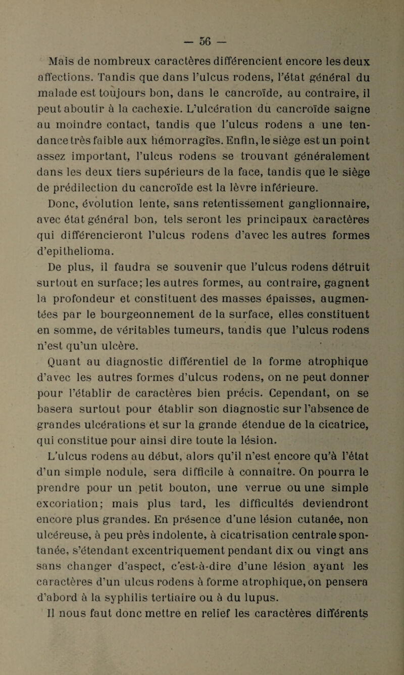 Mais de nombreux caractères différencient encore les deux affections. Tandis que dans Fulcus rodens, l’état général du malade est toujours bon, dans le cancroïde,, au contraire, il peut aboutir à la cachexie. L’ulcération du cancroïde saigne au moindre contact, tandis que Fulcus rodens a une ten¬ dance très faible aux hémorragi'es. Enfin, le siège est un point assez important, Fulcus rodens se trouvant généralement dans les deux tiers supérieurs de la face, tandis que le siège de prédilection du cancroïde est la lèvre inférieure. « Donc, évolution lente, sans retentissement ganglionnaire, avec état général bon, tels seront les principaux caractères qui différencieront Fulcus rodens d’avec les autres formes d’epithelioma. De plus, il faudra se souvenir que Fulcus rodens détruit surtout en surface; les autres formes, au contraire, gagnent la profondeur et constituent des masses épaisses, augmen¬ tées par le bourgeonnement de la surface, elles constituent en somme, de véritables tumeurs, tandis que Fulcus rodens n’est qu’un ulcère. Quant au diagnostic différentiel de la forme atrophique d’avec les autres formes d’ulcus rodens, on ne peut donner pour l’établir de caractères bien précis. Cependant, on se basera surtout pour établir son diagnostic sur l’absence de grandes ulcérations et sur la grande étendue de la cicatrice, qui constitue pour ainsi dire toute la lésion. L’ulcus rodens au début, alors qu’il n’est encore qu’à l’état d’un simple nodule, sera difficile à connaître. On pourra le prendre pour un petit bouton, une verrue ou une simple excoriation; mais plus tard, les difficultés deviendront encore plus grandes. En présence d’une lésion cutanée, non ulcéreuse, à peu près indolente, à cicatrisation centrale spon¬ tanée, s’étendant excentriquement pendant dix ou vingt ans sans changer d’aspect, c’est-à-dire d’une lésion ayant les caractères d’un ulcus rodens à forme atrophique, on pensera d’abord à la syphilis tertiaire ou à du lupus. Il nous faut donc mettre en relief les caractères différents