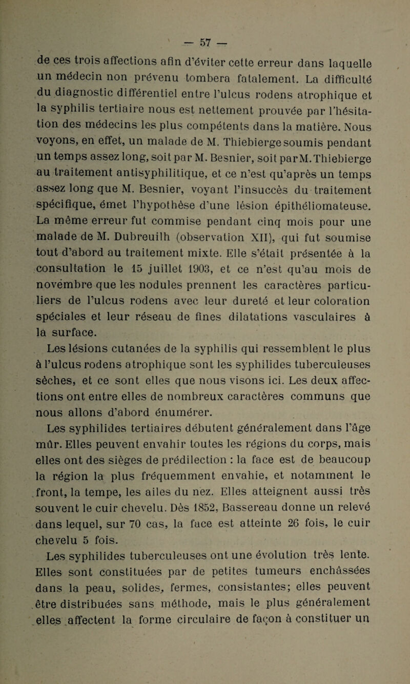 de ces trois affections afin d’éviter cette erreur dans laquelle un médecin non prévenu tombera fatalement. La difficulté du diagnostic différentiel entre l’ulcus rodens atrophique et la syphilis tertiaire nous est nettement prouvée par l’hésita¬ tion des médecins les plus compétents dans la matière. Nous voyons, en effet, un malade de M. Thiebierge soumis pendant un temps assez long, soit par M. Besnier, soit par M. Thiebierge au traitement antisyphilitique, et ce n’est qu’après un temps assez long que M. Besnier, voyant l’insuccès du traitement spécifique, émet l’hypothèse d’une lésion épithéliomateuse. La même erreur fut commise pendant cinq mois pour une malade de M. Dubreuilh (observation XII), qui fut soumise tout d’abord au traitement mixte. Elle s’était présentée à la consultation le 15 juillet 1903, et ce n’est qu’au mois de novembre que les nodules prennent les caractères particu¬ liers de l’ulcus rodens avec leur dureté et leur coloration spéciales et leur réseau de fines dilatations vasculaires à la surface. Les lésions cutanées de la syphilis qui ressemblent le plus à l’ulcus rodens atrophique sont les syphilides tuberculeuses sèches, et ce sont elles que nous visons ici. Les deux affec¬ tions ont entre elles de nombreux caractères communs que nous allons d’abord énumérer. Les syphilides tertiaires débutent généralement dans l’âge mûr. Elles peuvent envahir toutes les régions du corps, mais elles ont des sièges de prédilection : la face est de beaucoup la région la plus fréquemment envahie, et notamment le front, la tempe, les ailes du nez. Elles atteignent aussi très souvent le cuir chevelu. Dès 1852, Bassereau donne un relevé dans lequel, sur 70 cas, la face est atteinte 26 fois, le cuir chevelu 5 fois. Les syphilides tuberculeuses ont une évolution très lente. Elles sont constituées par de petites tumeurs enchâssées dans la peau, solides, fermes, consistantes; elles peuvent être distribuées sans méthode, mais le plus généralement elles affectent la forme circulaire de façon à constituer un