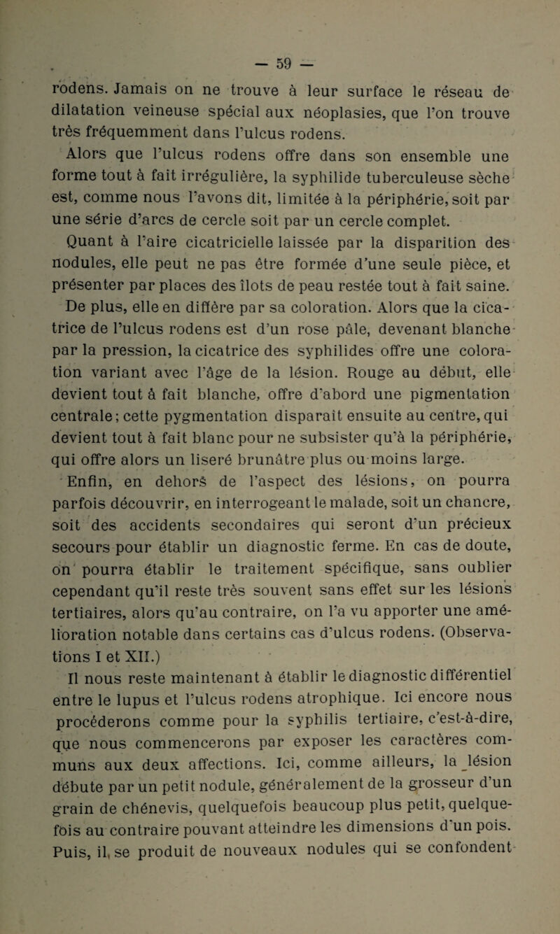 ' « ** * r / rodens. Jamais on ne trouve à leur surface le réseau de dilatation veineuse spécial aux néoplasies, que l’on trouve très fréquemment dans l’ulcus rodens. t Alors que l’ulcus rodens offre dans son ensemble une forme tout à fait irrégulière, la syphilide tuberculeuse sèche est, comme nous l’avons dit, limitée à la périphérie, soit par une série d’arcs de cercle soit par un cercle complet. Quant à l’aire cicatricielle laissée par la disparition des nodules, elle peut ne pas être formée d’une seule pièce, et présenter par places des îlots de peau restée tout à fait saine. De plus, elle en diffère par sa coloration. Alors que la cica¬ trice de l’ulcus rodens est d’un rose pâle, devenant blanche- parla pression, la cicatrice des syphilides offre une colora¬ tion variant avec l’âge de la lésion. Rouge au début, elle devient tout à fait blanche, offre d‘abord une pigmentation centrale ; cette pygmentation disparait ensuite au centre, qui devient tout à fait blanc pour ne subsister qu’à la périphérie, qui offre alors un liseré brunâtre plus ou moins large. Enfin, en dehors de l’aspect des lésions, on pourra parfois découvrir, en interrogeant le malade, soit un chancre, soit des accidents secondaires qui seront d’un précieux secours pour établir un diagnostic ferme. En cas de doute, on pourra établir le traitement spécifique, sans oublier cependant qu’il reste très souvent sans effet sur les lésions tertiaires, alors qu'au contraire, on l'a vu apporter une amé¬ lioration notable dans certains cas d'ulcus rodens. (Observa¬ tions I et XII.) Il nous reste maintenant à établir le diagnostic différentiel entre le lupus et l’ulcus rodens atrophique. Ici encore nous procéderons comme pour la syphilis tertiaire, c est-à-dire, que nous commencerons par exposer les caractères com¬ muns aux deux affections. Ici, comme ailleurs, la ^lésion débute par un petit nodule, généralement de la grosseur d un grain de chénevis, quelquefois beaucoup plus petit, quelque¬ fois au contraire pouvant atteindre les dimensions d un pois. Puis, il, se produit de nouveaux nodules qui se confondent-