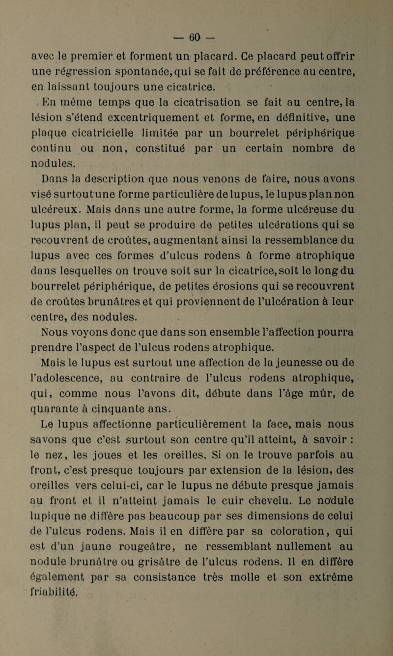 avec le premier et forment un placard. Ce placard peut offrir une régression spontanée,qui se fait de préférence au centre, en laissant toujours une cicatrice. , En même temps que la cicatrisation se fait au centre, la lésion s’étend excentriquement et forme, en définitive, une plaque cicatricielle limitée par un bourrelet périphérique continu ou non, constitué par un certain nombre de nodules. Dans la description que nous venons de faire, nous avons visé surtout une forme particulière de lupus, le lupus plan non ulcéreux. Mais dans une autre forme, la forme ulcéreuse du lupus plan, il peut se produire de petites ulcérations qui se recouvrent de croûtes, augmentant ainsi la ressemblance du lupus avec ces formes d’ulcus rodens à forme atrophique dans lesquelles on trouve soit sur la cicatrice, soit le long du bourrelet périphérique, de petites érosions qui se recouvrent de croûtes brunâtres et qui proviennent de l’ulcération à leur centre, des nodules. Nous voyons donc que dans son ensemble l’affection pourra prendre l’aspect de l’ulcus rodens atrophique. Mais le lupus est surtout une affection de la jeunesse ou de l’adolescence, au contraire de l’ulcus rodens atrophique, qui, comme nous l’avons dit, débute dans l’âge mûr, de quarante à cinquante ans. Le lupus affectionne particulièrement la face, mais nous savons que c’est surtout son centre qu’il atteint, à savoir : le nez, les joues et les oreilles. Si on le trouve parfois au front, c’est presque toujours par extension de la lésion, des oreilles vers celui-ci, car le lupus ne débute presque jamais au front et il n’atteint jamais le cuir chevelu. Le no'dule lupique ne diffère pas beaucoup par ses dimensions de celui de l’ulcus rodens. Mais il en diffère par sa coloration, qui est d’un jaune rougeâtre, ne ressemblant nullement au nodule brunâtre ou grisâtre de l’ulcus rodens. Il en diffère également par sa consistance très molle et son extrême friabilité,