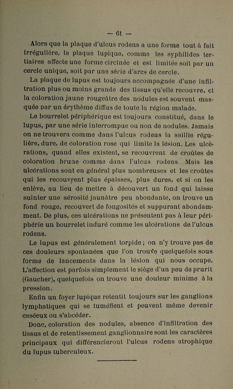 Alors que la plaque d’ulcus rodens a une forme tout à fait irrégulière, la plaque lupique, comme les syphilides ter¬ tiaires affecte une forme circinée et est limitée soit par un cercle unique, soit par une série d’arcs de cercle. La plaque de lupus est toujours accompagnée d’une infil¬ tration plus ou moins grande des tissus qu’elle recouvre, et la coloration jaune rougeâtre des nodules est souvent mas¬ quée par un érythème diffus de toute la région malade. Le bourrelet périphérique est toujours constitué, dans le lupus, par une série interrompue ou non de nodules. Jamais on ne trouvera comme dans l’ulcus rodens la saillie régu¬ lière, dure, de coloration rose qui limite la lésion. Les ulcé¬ rations, quand elles existent, se recouvrent de croûtes de coloration brune comme dans l’ulcus rodens. Mais les ulcérations sont en général plus nombreuses et les croûtes qui les recouvrent plus épaisses, plus dures, et si on les enlève, au lieu de mettre à découvert un fond qui laisse suinter une sérosité jaunâtre peu abondante, on trouve un fond rouge, recouvert de fongosités et suppurant abondam¬ ment. De plus, ces ulcérations ne présentent pas à leur péri¬ phérie un bourrelet induré comme les ulcérations de l’ulcus rodens. Le lupus est généralement torpide; on n’y trouve pas de ces douleurs spontanées que l’on trouve quelquefois sous forme de lancements dans la lésion qui nous occupe. L’affection est parfois simplement le siège d’un peu de prurit (Gaucher), quelquefois on trouve une douleur minime à la pression. Enfin un foyer lupique retentit toujours sur les ganglions lymphatiques qui se tuméfient et peuvent même devenir caséeux ou s’abcéder. Donc, coloration des nodules, absence d’infiltration des tissus et de retentissement ganglionnaire sont les caractères principaux qui différencieront l’ulcus rodens atrophique du lupus tuberculeux.