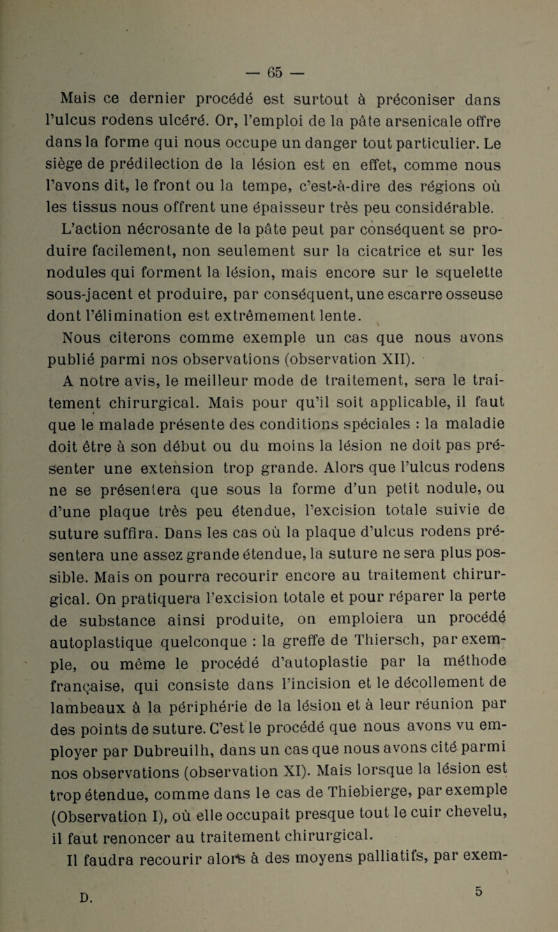 Mais ce dernier procédé est surtout à préconiser dans l’ulcus rodens ulcéré. Or, l’emploi de la pâte arsenicale offre dans la forme qui nous occupe un danger tout particulier. Le siège de prédilection de la lésion est en effet, comme nous l’avons dit, le front ou la tempe, c’est-à-dire des régions où les tissus nous offrent une épaisseur très peu considérable. L’action nécrosante de la pâte peut par conséquent se pro¬ duire facilement, non seulement sur la cicatrice et sur les nodules qui forment la lésion, mais encore sur le squelette sous-jacent et produire, par conséquent, une escarre osseuse dont l’élimination est extrêmement lente. Nous citerons comme exemple un cas que nous avons publié parmi nos observations (observation XII). A notre avis, le meilleur mode de traitement, sera le trai¬ tement chirurgical. Mais pour qu’il soit applicable, il faut que le malade présente des conditions spéciales : la maladie doit être à son début ou du moins la lésion ne doit pas pré¬ senter une extension trop grande. Alors que l’ulcus rodens ne se présentera que sous la forme d’un petit nodule, ou d’une plaque très peu étendue, l’excision totale suivie de suture suffira. Dans les cas où la plaque d’ulcus rodens pré¬ sentera une assez grande étendue, la suture ne sera plus pos¬ sible. Mais on pourra recourir encore au traitement chirur¬ gical. On pratiquera l’excision totale et pour réparer la perte de substance ainsi produite, on emploiera un procédé autoplastique quelconque : la greffe de Thiersch, par exem¬ ple, ou même le procédé d’autoplastie par la méthode française, qui consiste dans l'incision et le décollement de lambeaux à la périphérie de la lésion et à leur réunion par des points de suture. C’est le procédé que nous avons vu em¬ ployer par Dubreuilh, dans un cas que nous avons cité parmi nos observations (observation XI). Mais lorsque la lésion est trop étendue, comme dans le cas de Thiebierge, par exemple (Observation I), où elle occupait presque tout le cuir chevelu, il faut renoncer au traitement chirurgical. Il faudra recourir alorte à des moyens palliatifs, par exem- D. 5