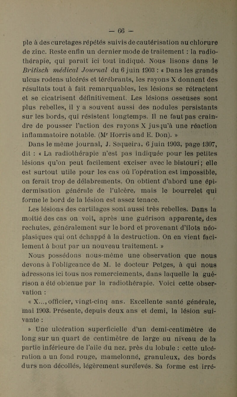 pie à des curetages répétés suivis de cautérisation au chlorure de zinc. Reste enfin un dernier mode de traitement : la radio¬ thérapie, qui parait ici tout indiqué. Nous lisons dans le Britisch médical Journal du 6 juin 1903 : « Dans les grands ulcus rodens ulcérés et térébrants, les rayons X donnent des résultats tout à fait remarquables, les lésions se rétractent et se cicatrisent définitivement. Les lésions osseuses sont plus rebelles, il y a souvent aussi des nodules persistants sur les bords, qui résistent longtemps. 11 ne faut pas crain¬ dre de pousser l’action des rayons X jusqu’à une réaction inflammatoire notable. (Mr Horrisand E. Don). » Dans le même journal, J. Sequeira, 6 juin 1903, page 1307, dit : « La radiothérapie n'est pas indiquée pour les petites lésions qu’on peut facilement exciser avec le bistouri ; elle est surtout utile pour les cas où l’opération est impossible, on ferait trop de délabrements. On obtient d’abord une épi¬ dermisation générale de l’ulcère, mais le bourrelet qui forme le bord de la lésion est assez tenace. Les lésions des cartilages sont aussi très rebelles. Dans la moitié des cas on voit, après une guérison apparente, des rechutes, généralement sur le bord et provenant d’îlots néo¬ plasiques qui ont échappé à la destruction. On en vient faci¬ lement à bout par un nouveau traitement. » Nous possédons nous-même une observation que nous devons à l’obligeance de M. le docteur Petges, à qui nous adressons ici tous nos remerciements, dans laquelle la gué¬ rison a été obtenue par la radiothérapie. Voici cette obser¬ vation : « X...,officier, vingt-cinq ans. Excellente santé générale, mai 1903. Présente, depuis deux ans et demi, la lésion sui¬ vante : » Une ulcération superficielle d’un demi-centimètre de long sur un quart de centimètre de large au niveau de la partie inférieure de l’aile du nez, près du lobule : cette ulcé¬ ration a un fond rouge, mamelonné, granuleux, des bords durs non décollés, légèrement surélevés. Sa forme est irré-