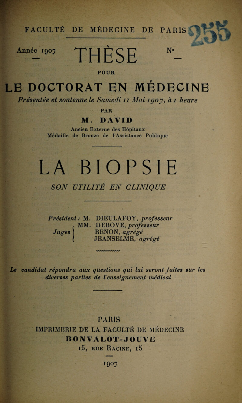 Année 1907 THÈSE PARIS^JT^ln £1% w N» POUR LE DOCTORAT EN MÉDECINE Présentée et soutenue le Samedi n Mai igoy, à / heure PAR M. DAVID Ancien Externe des Hôpitaux Médaille de Bronze de l’Assistance Publique LA BIOPSIE SON UTILITÉ EN CLINIQUE Président: M. DIEULAFOY, professeur / MM. DEBOVE, professeur Juges ; RENON, agrégé l JEANSELME, agrégé Le candidat répondra aux questions qui lui seront faites sur les diverses parties de renseignement médical PARIS IMPRIMERIE DE LA FACULTÉ DE MÉDECINE B O i\ V A LOT- J OU V E i5, rue Racine, i5 1907