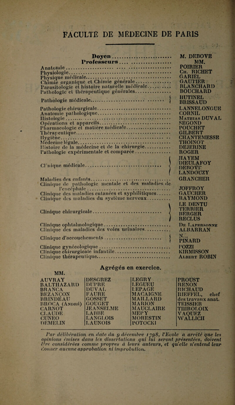 Doyen. Professeurs.. Anatomie.•. Physiologie.... Physique médicale. Chimie organique et Chimie générale.. Parasitologie et histoire naturelle médicale. , Pathologie et thérapeutique générales. Pathologie médicale... Pathologie chirurgicale. Anatomie pathologique. Histologie. Opérations et appareils... .. Pharmacologie et matière médicale. Thérapeutique. Hygiène.. Médecine légale. Histoire de la médecine et de la chirurgie Pathologie expérimentale et comparée .... Cl'nique médicale Maladies des enfants. Clinique de pathologie mentale et des maladies de l’encéphale. Clinique des maladies cutanées et syphilitiques. Clinique des maladies du système nerveux. Clinique chirurgicale. Clinique ophtalmologique. Clinique efes maladies des voies urinaires Clinique d’accouchements. Clinique gynécologique. Clinique chirurgicale infantile. Clinique thérapeutique. M. DEBOVE MM. POIRIER Ch. RICHET GARIEL GAUTIER BLANCHARD BOUCHARD IïUTINEL BRISSAUD LANNELONGUE COR NIL Matiiias DUVAL SEGOND POUCHET GILBERT CTIANTEMESSE THOINOT DEJERINE ROGER HAYEM DIEULAFOY DEBOVE LANDOUZY GRANCHER JOFFROY GAUCHER RAYMOND LE DENTU TERRIER BERGER RECLUS Df. TiAPKnsoNNE ALBARRAN N. .. PINARD POZZI KIRMISSON Albert ROBIN MM. Agrégés en exercice. AUVRAY DESGREZ LEGRY BALTIIAZARD DUPRE LEGUEU BRANCA DUVAL LEPAGE BEZANÇON FAURE MACAIGNE RRINDÉ AU GOSSET MAILLARD R R OC A (André) CARNOT GOUGET MARION JEANSELME MAUCLAIRE CLAUDE LABRE MEPY CUNEO LANGLOIS MORESTIN DEMELIN LAUNOIS POTOCKI PROUST RENON RICHAUD RIEFFEL, chef des travaux anat. TEISSIER TI1IROLOIX VAQUEZ WALLICH Par délibération en date du g décembre iygS, l’Ecole a arreté que les opinions émises dans les dissertations qui lui seront présentées, doivent être considérées comme propres à leurs auteurs, et quelle n’entend leur donner aucune approbation Jii improbation. ,,