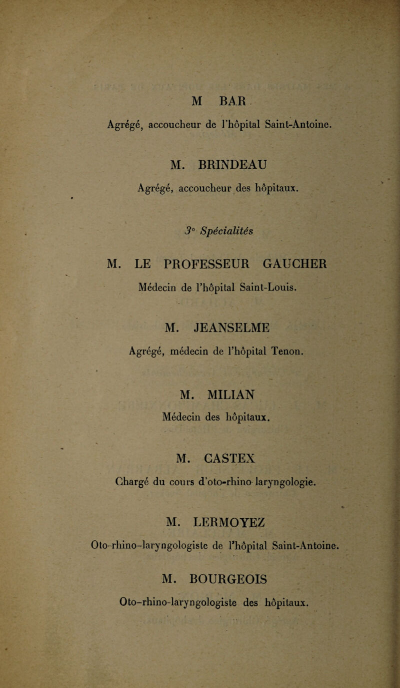 M BAR. Agrégé, accoucheur de l’hôpital Saint-Antoine. M. BRINDEAU Agrégé, accoucheur des hôpitaux. 3° Spécialités M. LE PROFESSEUR GAUCHER Médecin de l’hôpital Saint-Louis. M. JEANSELME Agrégé, médecin de l’hôpital Tenon. M. MILIAN Médecin des hôpitaux. M. CASTEX Chargé du cours d’oto-rhino laryngologie. M. LERMOYEZ Oto-rhino-laryngologiste de l’hôpital Saint-Antoine. M. BOURGEOIS Oto-rhino-laryngologiste des hôpitaux.