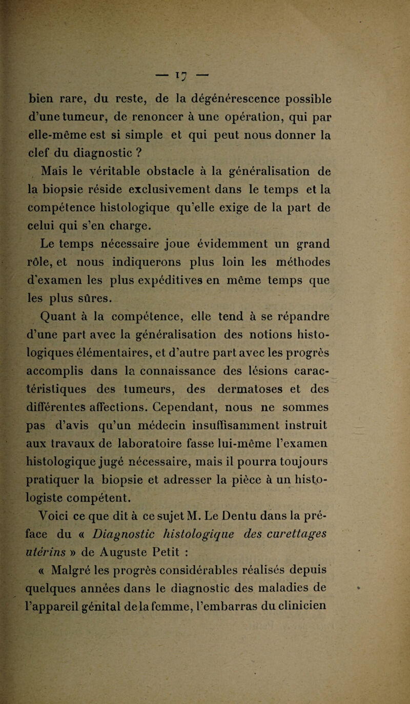 bien rare, du reste, de la dégénérescence possible d’une tumeur, de renoncer à une opération, qui par elle-même est si simple et qui peut nous donner la clef du diagnostic ? Mais le véritable obstacle à la généralisation de la biopsie réside exclusivement dans le temps et la compétence histologique qu’elle exige de la part de celui qui s’en charge. Le temps nécessaire joue évidemment un grand rôle, et nous indiquerons plus loin les méthodes d'examen les plus expéditives en même temps que les plus sûres. Quant à la compétence, elle tend à se répandre d’une part avec la généralisation des notions histo¬ logiques élémentaires, et d’autre part avec les progrès accomplis dans la connaissance des lésions carac¬ téristiques des tumeurs, des dermatoses et des différentes affections. Cependant, nous ne sommes pas d’avis qu’un médecin insuffisamment instruit aux travaux de laboratoire fasse lui-même l’examen histologique jugé nécessaire, mais il pourra toujours pratiquer la biopsie et adresser la pièce à un histo¬ logiste compétent. Voici ce que dit à ce sujet M. Le Dentu dans la pré¬ face du « Diagnostic histologique des curettages utérins » de Auguste Petit : <( Malgré les progrès considérables réalisés depuis quelques années dans le diagnostic des maladies de l’appareil génital de la femme, l’embarras du clinicien