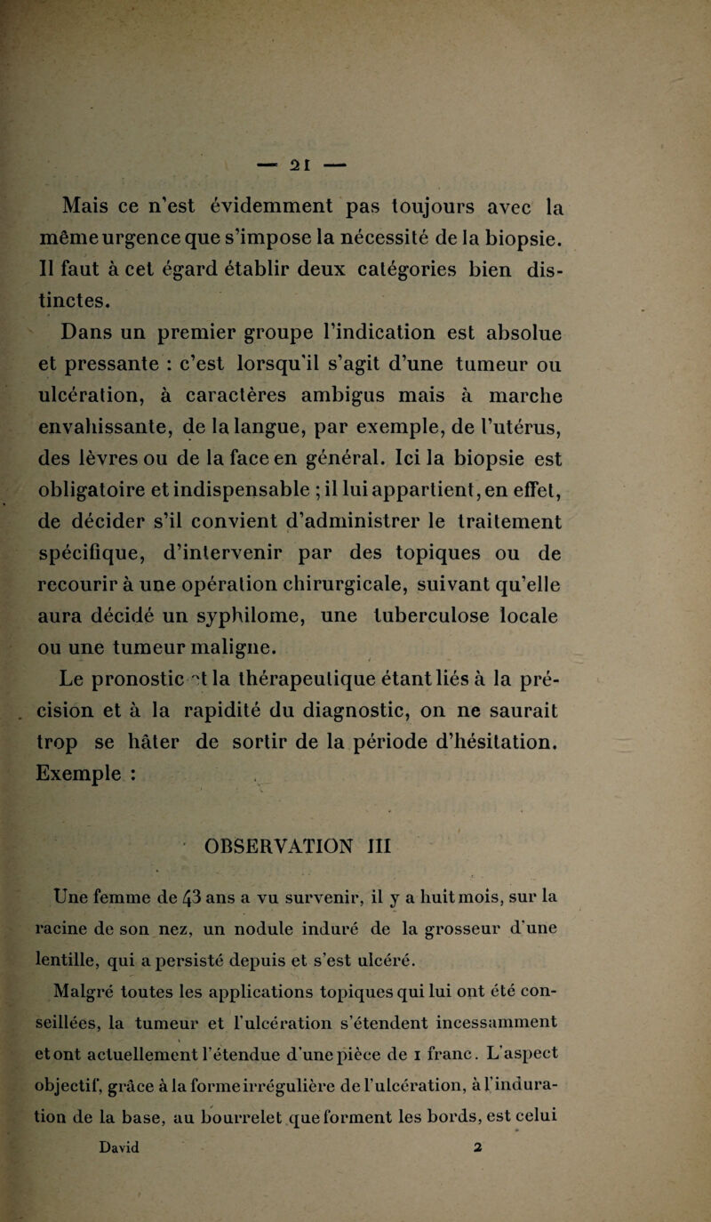 Mais ce n’est évidemment pas toujours avec la même urgence que s’impose la nécessité de la biopsie. Il faut à cet égard établir deux catégories bien dis¬ tinctes. Dans un premier groupe l’indication est absolue et pressante : c’est lorsqu'il s’agit d’une tumeur ou ulcération, à caractères ambigus mais à marche envahissante, de la langue, par exemple, de l’utérus, des lèvres ou de la face en général. Ici la biopsie est obligatoire et indispensable ; il lui appartient, en effet, de décider s’il convient d’administrer le traitement spécifique, d’intervenir par des topiques ou de recourir à une opération chirurgicale, suivant qu’elle aura décidé un syphilome, une tuberculose locale ou une tumeur maligne. Le pronostic ?t la thérapeutique étant liés à la pré¬ cision et à la rapidité du diagnostic, on ne saurait trop se hâter de sortir de la période d’hésitation. Exemple : OBSERVATION III Une femme de 43 ans a vu survenir, il y a huit mois, sur la racine de son nez, un nodule induré de la grosseur d une lentille, qui a persisté depuis et s’est ulcéré. Malgré toutes les applications topiques qui lui ont été con¬ seillées, la tumeur et l’ulcération s’étendent incessamment i et ont actuellement l’étendue d’une pièce de i franc. L'aspect objectif, grâce à la forme irrégulière de l’ulcération, à l’indura¬ tion de la base, au bourrelet que forment les bords, est celui » David 2