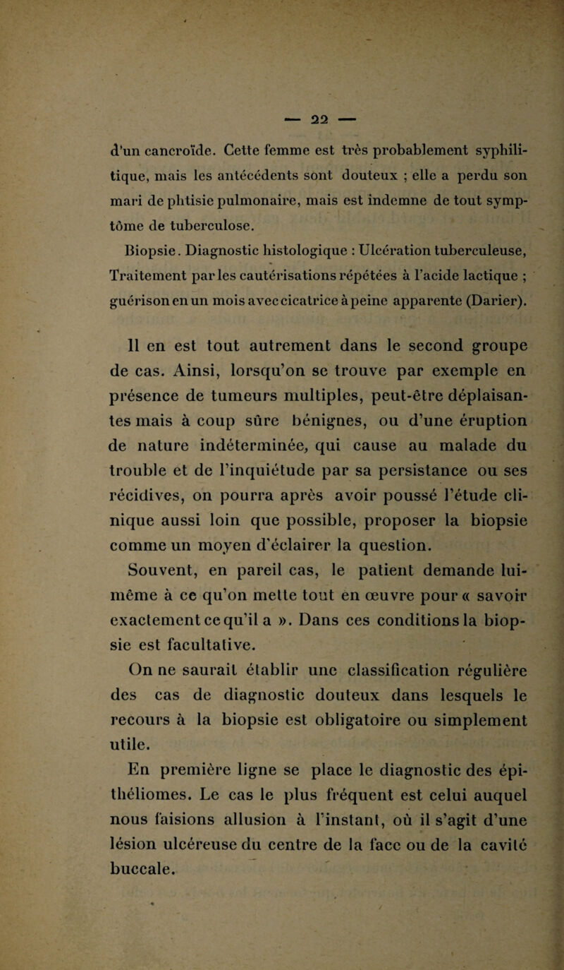 d’un cancroïde. Cette femme est très probablement syphili¬ tique, mais les antécédents sont douteux ; elle a perdu son mari de phtisie pulmonaire, mais est indemne de tout symp¬ tôme de tuberculose. Biopsie. Diagnostic histologique : Ulcération tuberculeuse, Traitement parles cautérisations répétées à l’acide lactique ; guérison en un mois avec cicatrice à peine apparente (Darier). » 11 en est tout autrement dans le second groupe de cas. Ainsi, lorsqu’on se trouve par exemple en présence de tumeurs multiples, peut-être déplaisan¬ tes mais à coup sûre bénignes, ou d’une éruption de nature indéterminée, qui cause au malade du trouble et de l’inquiétude par sa persistance ou ses récidives, on pourra après avoir poussé l’étude cli¬ nique aussi loin que possible, proposer la biopsie comme un moyen d'éclairer la question. Souvent, en pareil cas, le patient demande lui- même à ce qu’on mette tout en œuvre pour « savoir exactement ce qu’il a ». Dans ces conditions la biop¬ sie est facultative. On ne saurait établir une classification régulière des cas de diagnostic douteux dans lesquels le recours à la biopsie est obligatoire ou simplement utile. En première ligne se place le diagnostic des épi- théliomes. Le cas le plus fréquent est celui auquel nous faisions allusion à l’instant, où il s’agit d’une lésion ulcéreuse du centre de la face ou de la cavité buccale.