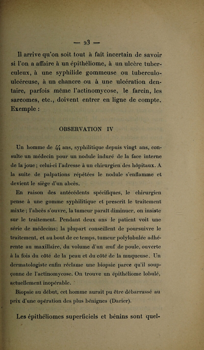 Il arrive qu’on soit tout à fait incertain de savoir si l’on a affaire à un épithéliome, à un ulcère tuber¬ culeux, à une syphilide gommeuse ou tuberculo- ulcéreuse, à un chancre ou à une ulcération den- taire, parfois même l’actinomycose, le farcin, les sarcomes, etc., doivent entrer en ligne de compte. Exemple : OBSERVATION IV Un homme de 44 ans> syphilitique depuis vingt ans, con¬ sulte un médecin pour un nodule induré de la face interne » de la joue ; celui-ci l’adresse à un chirurgien des hôpitaux. A la suite de palpations répétées le nodule s’enflamme et devient le siège d’un abcès. En raison des antécédents spécifiques, le chirurgien pense à une gomme syphilitique et prescrit le traitement mixte ; l’abcès s’ouvre, la tumeur paraît diminuer, on insiste sur le traitement. Pendant deux ans le patient voit une série de médecins; la plupart conseillent de poursuivre le traitement, et au bout de ce temps, tumeur polylobulée adhé¬ rente au maxillaire, du volume d’un œuf de poule, ouverte à la fois du côté de la peau et du côté de la muqueuse. Un dermatologiste enfin réclame une biopsie parce quil soup¬ çonne de l’actinomycose. On trouve un épithéliome lobulé, actuellement inopérable. Biopsie au début, cet homme aurait pu être débarrassé au prix d’une opération des plus bénignes (Darier). Les épithéliomes superficiels et bénins sont quel-