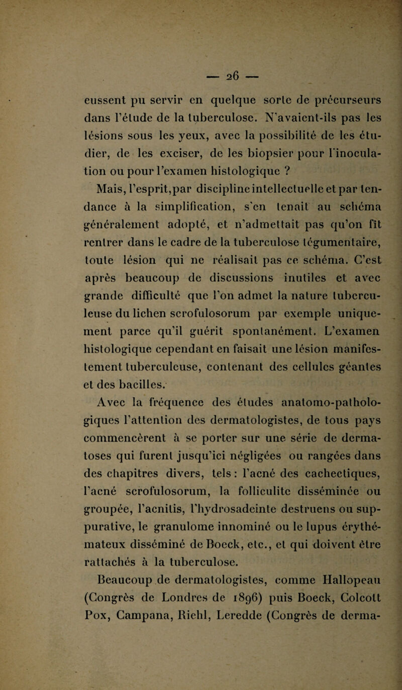 eussent pu servir en quelque sorle de précurseurs dans l’élude de la tuberculose. N’avaient-ils pas les lésions sous les yeux, avec la possibilité de les étu¬ dier, de les exciser, de les biopsier pour l’inocula¬ tion ou pour l’examen histologique ? Mais, l’esprit,par discipline intellectuelle et par ten¬ dance à la simplification, s'en tenait au schéma généralement adopté, et n’admettait pas qu’on fît rentrer dans le cadre de la tuberculose légumentaire, toute lésion qui ne réalisait pas ce schéma. C’est après beaucoup de discussions inutiles et avec grande difficulté que l’on admet la nature tubercu¬ leuse du lichen scrofulosorum par exemple unique¬ ment parce qu’il guérit spontanément. L’examen histologique cependant en faisait une lésion manifes¬ tement tuberculeuse, contenant des cellules géantes et des bacilles. Avec la fréquence des éludes anatomo-patholo¬ giques l’attention des dermatologistes, de tous pays commencèrent à se porter sur une série de derma¬ toses qui furent jusqu’ici négligées ou rangées dans des chapitres divers, tels : l’acné des cachectiques, l’acné scrofulosorum, la folliculite disséminée ou groupée, l’acnitis, l'hydrosadeinte destruens ou sup¬ purative, le granulome innominé ou le lupus érythé¬ mateux disséminé de Boeck, etc., et qui doivent être rattachés à la tuberculose. Beaucoup de dermatologistes, comme Hallopeau (Congrès de Londres de 1896) puis Boeck, Colcott Pox, Campana, Riehl, Leredde (Congrès de derma-