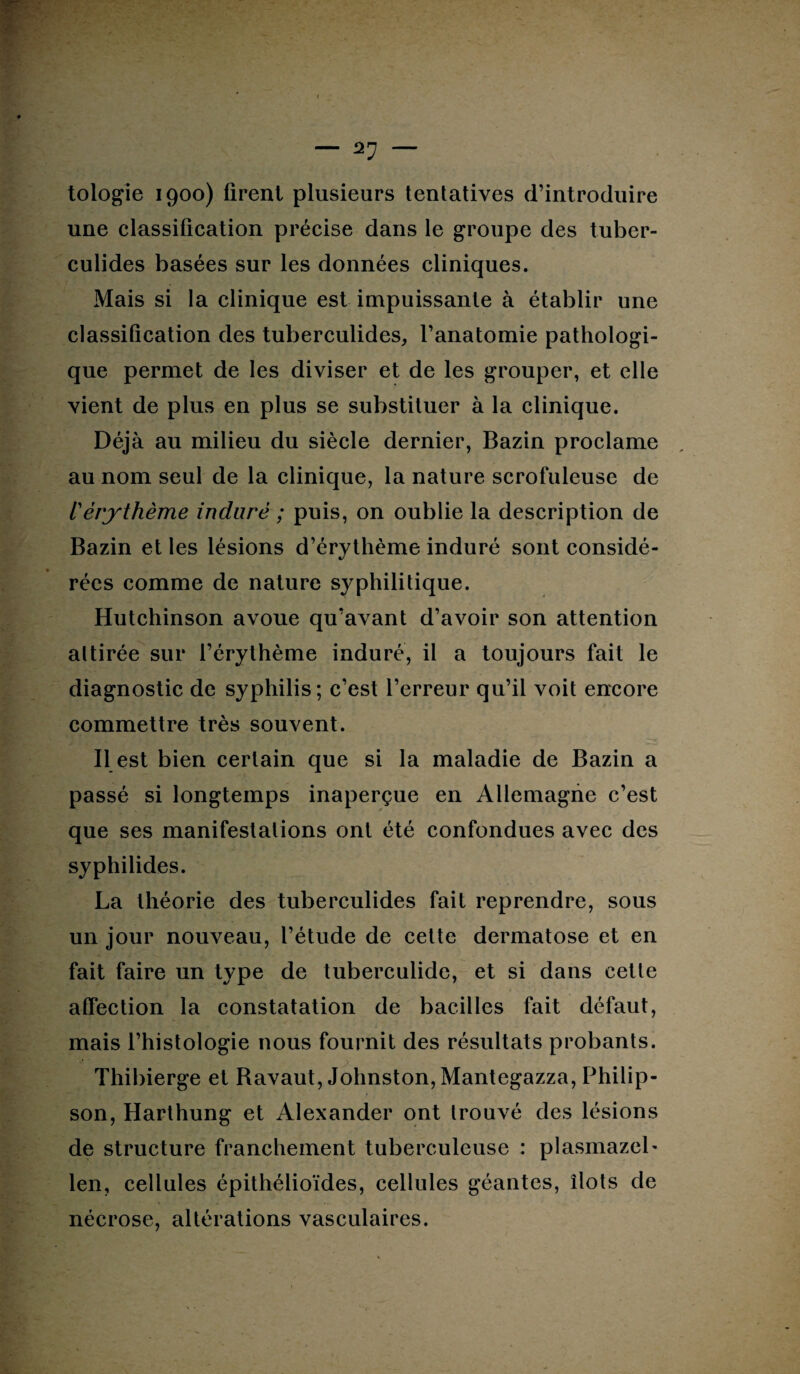 “ — tologie 1900) firent plusieurs tentatives d’introduire une classification précise dans le groupe des tuber- culides basées sur les données cliniques. Mais si la clinique est impuissante à établir une classification des tuberculides, l’anatomie pathologi¬ que permet de les diviser et de les grouper, et elle vient de plus en plus se substituer à la clinique. Déjà au milieu du siècle dernier, Bazin proclame au nom seul de la clinique, la nature scrofuleuse de l'érythème induré ; puis, on oublie la description de Bazin et les lésions d’érythème induré sont considé¬ rées comme de nature syphilitique. Hutchinson avoue qu’avant d’avoir son attention attirée sur l’érythème induré, il a toujours fait le diagnostic de syphilis; c’est l’erreur qu’il voit encore commettre très souvent. Il est bien certain que si la maladie de Bazin a passé si longtemps inaperçue en Allemagne c’est que ses manifestations ont été confondues avec des syphilides. La théorie des tuberculides fait reprendre, sous un jour nouveau, l’étude de cette dermatose et en fait faire un type de tuberculide, et si dans cette affection la constatation de bacilles fait défaut, mais l’histologie nous fournit des résultats probants. Thibierge et Bavaut, Johnston, Mantegazza, Philip- son, Harthung et Alexander ont trouvé des lésions de structure franchement tuberculeuse : plasmazel- len, cellules épithélioïdes, cellules géantes, îlots de nécrose, altérations vasculaires.