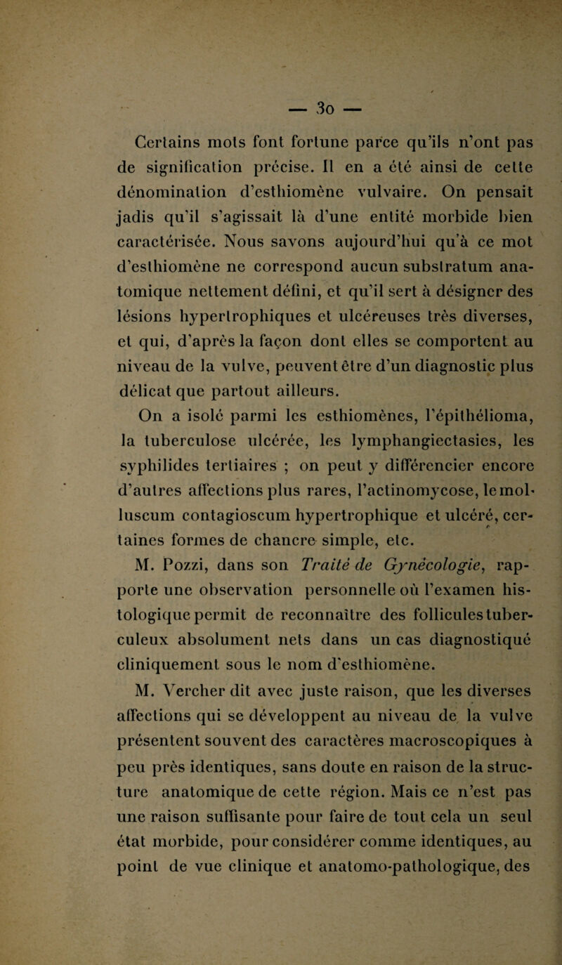 Certains mots font fortune parce qu’ils n’ont pas de signification précise. Il en a été ainsi de cette dénomination d’esthiomène vulvaire. On pensait jadis qu’il s’agissait là d’une entité morbide bien caractérisée. Nous savons aujourd’hui qu’à ce mot d’esthiomène ne correspond aucun substratum ana¬ tomique nettement défini, et qu’il sert à désigner des lésions hypertrophiques et ulcéreuses très diverses, et qui, d'après la façon dont elles se comportent au niveau de la vulve, peuvent être d’un diagnostic plus délicat que partout ailleurs. On a isolé parmi les esthiomènes, l’épithélioma, la tuberculose ulcérée, les lymphangiectasies, les syphilides tertiaires ; on peut y différencier encore d’autres affections plus rares, l’actinomycose, le mob luscum contagioscum hypertrophique et ulcéré, ccr- /• taines formes de chancre simple, etc. M. Pozzi, dans son Traité de Gynécologie, rap¬ porte une observation personnelle où l’examen his¬ tologique permit de reconnaître des follicules tuber¬ culeux absolument nets dans un cas diagnostiqué cliniquement sous le nom d'esthiomène. M. Yercher dit avec juste raison, que les diverses affections qui se développent au niveau de la vulve présentent souvent des caractères macroscopiques à peu près identiques, sans doute en raison de la struc¬ ture anatomique de cette région. Mais ce n’est pas une raison suffisante pour faire de tout cela un seul état morbide, pour considérer comme identiques, au point de vue clinique et anatomo-pathologique, des