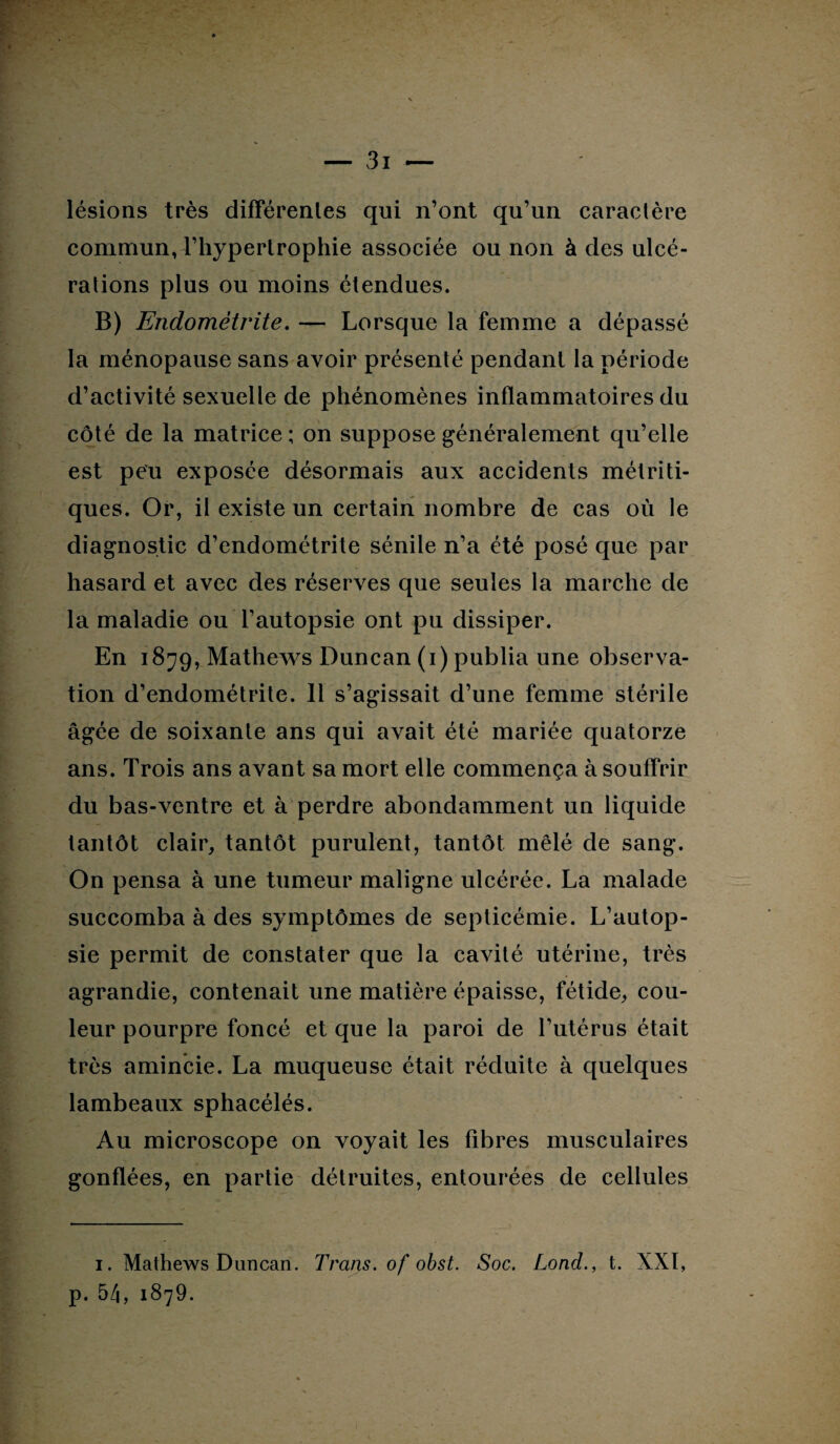 lésions très différentes qui n’ont qu’un caractère commun, l’hyperlrophie associée ou non à des ulcé¬ rations plus ou moins étendues. B) Endométrite. — Lorsque la femme a dépassé la ménopause sans avoir présenté pendant la période d’activité sexuelle de phénomènes inflammatoires du côté de la matrice; on suppose généralement qu’elle est peu exposée désormais aux accidents métriti- ques. Or, il existe un certain nombre de cas où le diagnostic d’endométrite sénile n’a été posé que par hasard et avec des réserves que seules la marche de la maladie ou l’autopsie ont pu dissiper. En 1879, Mathews Duncan (1) publia une observa¬ tion d’endométrite. 11 s’agissait d’une femme stérile âgée de soixante ans qui avait été mariée quatorze ans. Trois ans avant sa mort elle commença à souffrir du bas-ventre et à perdre abondamment un liquide tantôt clair, tantôt purulent, tantôt mêlé de sang. On pensa à une tumeur maligne ulcérée. La malade succomba à des symptômes de septicémie. L’autop¬ sie permit de constater que la cavité utérine, très agrandie, contenait une matière épaisse, fétide, cou¬ leur pourpre foncé et que la paroi de l’utérus était très amincie. La muqueuse était réduite à quelques lambeaux sphacélés. Au microscope on voyait les fibres musculaires gonflées, en partie détruites, entourées de cellules 1. Mathews Duncan. Trans. of obst. Soc. Lond., t. XXÏ, p. 54, 1879.