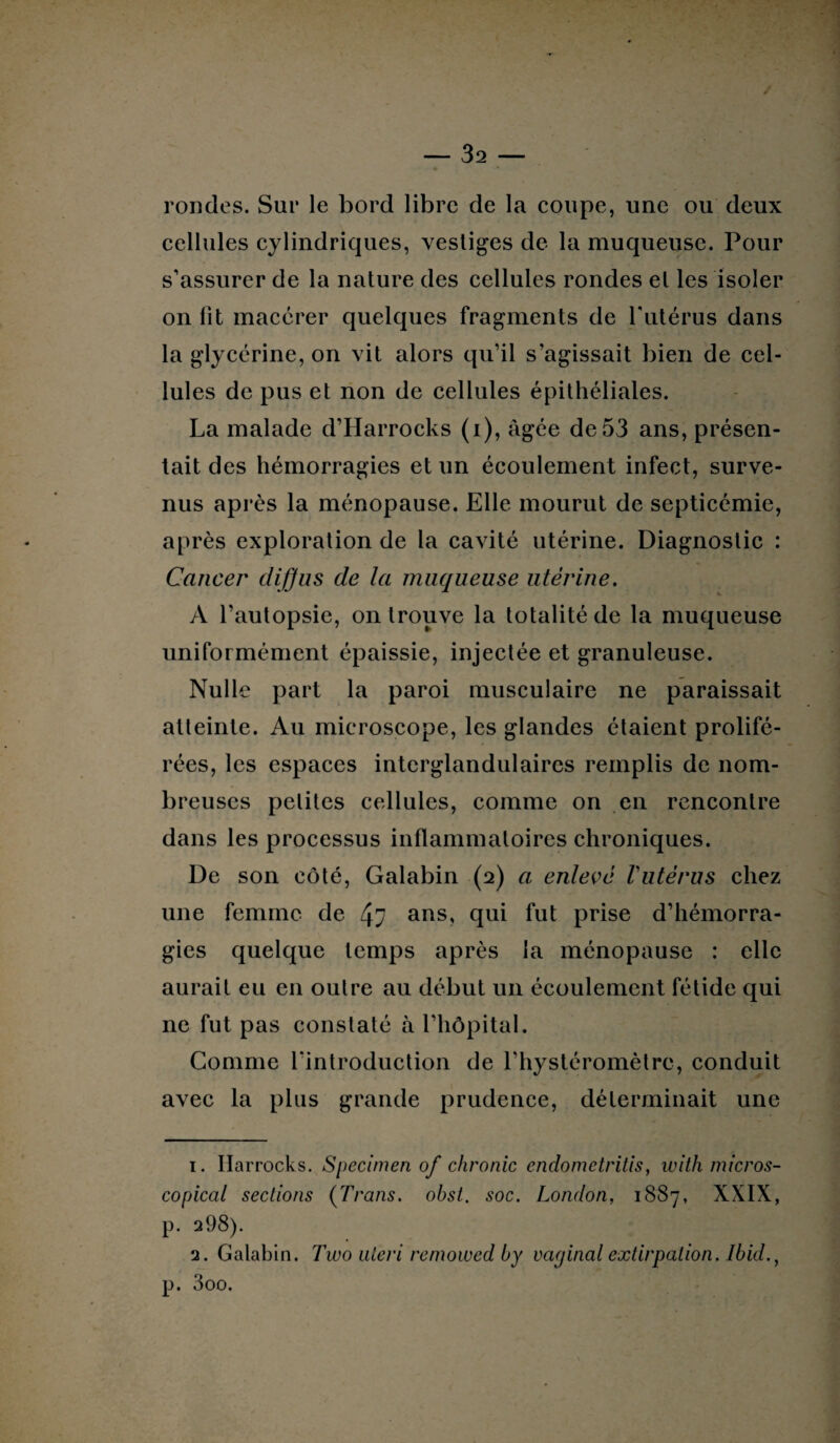 rondes. Sur le bord libre de la coupe, une ou deux cellules cylindriques, vestiges de la muqueuse. Pour s’assurer de la nature des cellules rondes et les isoler on fit macérer quelques fragments de l'utérus dans la glycérine, on vit alors qu’il s’agissait bien de cel¬ lules de pus et non de cellules épithéliales. La malade d’Harrocks (i), âgée de 53 ans, présen¬ tait des hémorragies et un écoulement infect, surve¬ nus après la ménopause. Elle mourut de septicémie, après exploration de la cavité utérine. Diagnostic : Cancer diffus de la muqueuse utérine. A l’autopsie, on trouve la totalité de la muqueuse uniformément épaissie, injectée et granuleuse. Nulle part la paroi musculaire ne paraissait atteinte. Au microscope, les glandes étaient prolifé¬ rées, les espaces interglandulaires remplis de nom¬ breuses petites cellules, comme on en rencontre dans les processus inflammatoires chroniques. De son côté, Galabin (2) a enlevé Vutérus chez une femme de 47 ans, qui fut prise d’hémorra¬ gies quelque temps après la ménopause : elle aurait eu en outre au début un écoulement fétide qui ne fut pas constaté à l’hôpital. Comme l'introduction de l’hystéromètrc, conduit avec la plus grande prudence, déterminait une 1. Harrocks. Specimen of chronic cndometritis, with micros- copical sections (Trans. obst. soc. London, 1887, XXIX, p. q98). 2. Galabin. 7tco uteri remowed by vaginal extirpation. Ibid., p. 3oo.