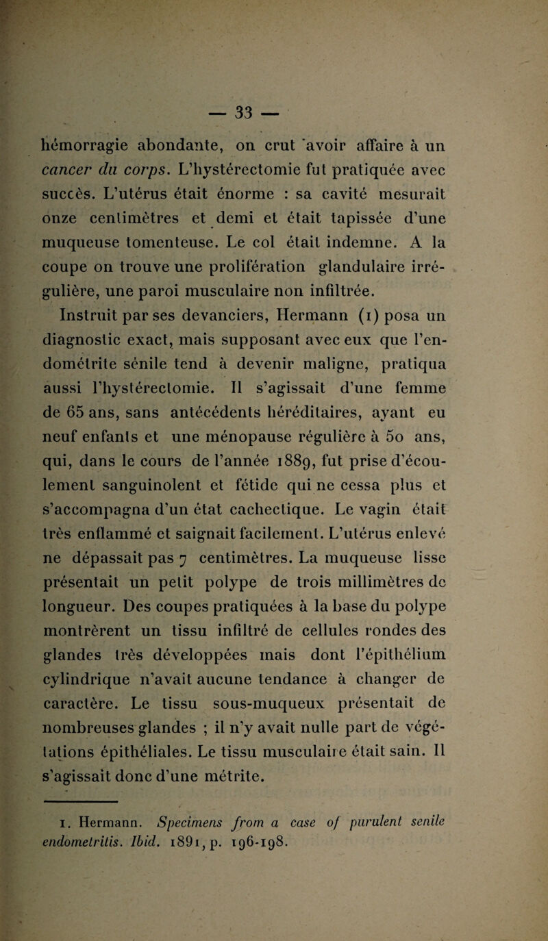 hémorragie abondante, on crut avoir affaire à un cancer du corps. L’hystérectomie fut pratiquée avec succès. L’utérus était énorme : sa cavité mesurait onze centimètres et demi et était tapissée d’une muqueuse tomenteuse. Le col était indemne. A la coupe on trouve une prolifération glandulaire irré¬ gulière, une paroi musculaire non infiltrée. Instruit par ses devanciers, Hermann (i) posa un diagnostic exact, mais supposant avec eux que l’en¬ dométrite sénile tend à devenir maligne, pratiqua aussi l’hystérectomie. Il s’agissait d’une femme de 65 ans, sans antécédents héréditaires, ayant eu neuf enfants et une ménopause régulière à 5o ans, qui, dans le cours de l’année 1889, fut prise d’écou¬ lement sanguinolent et fétide qui ne cessa plus et s’accompagna d'un état cachectique. Le vagin était très enflammé et saignait facilement. L’utérus enlevé ne dépassait pas 7 centimètres. La muqueuse lisse présentait un petit polype de trois millimètres de longueur. Des coupes pratiquées à la base du polype montrèrent un tissu infiltré de cellules rondes des glandes très développées mais dont l'épithélium cylindrique n’avait aucune tendance à changer de caractère. Le tissu sous-muqueux présentait de nombreuses glandes ; il n’y avait nulle part de végé¬ tations épithéliales. Le tissu musculaire était sain. Il s’agissait donc d’une métrite. I. Hermann. Specimens from a case of purulent senile endomelritis. Ibid. i89i,p. 196-198.