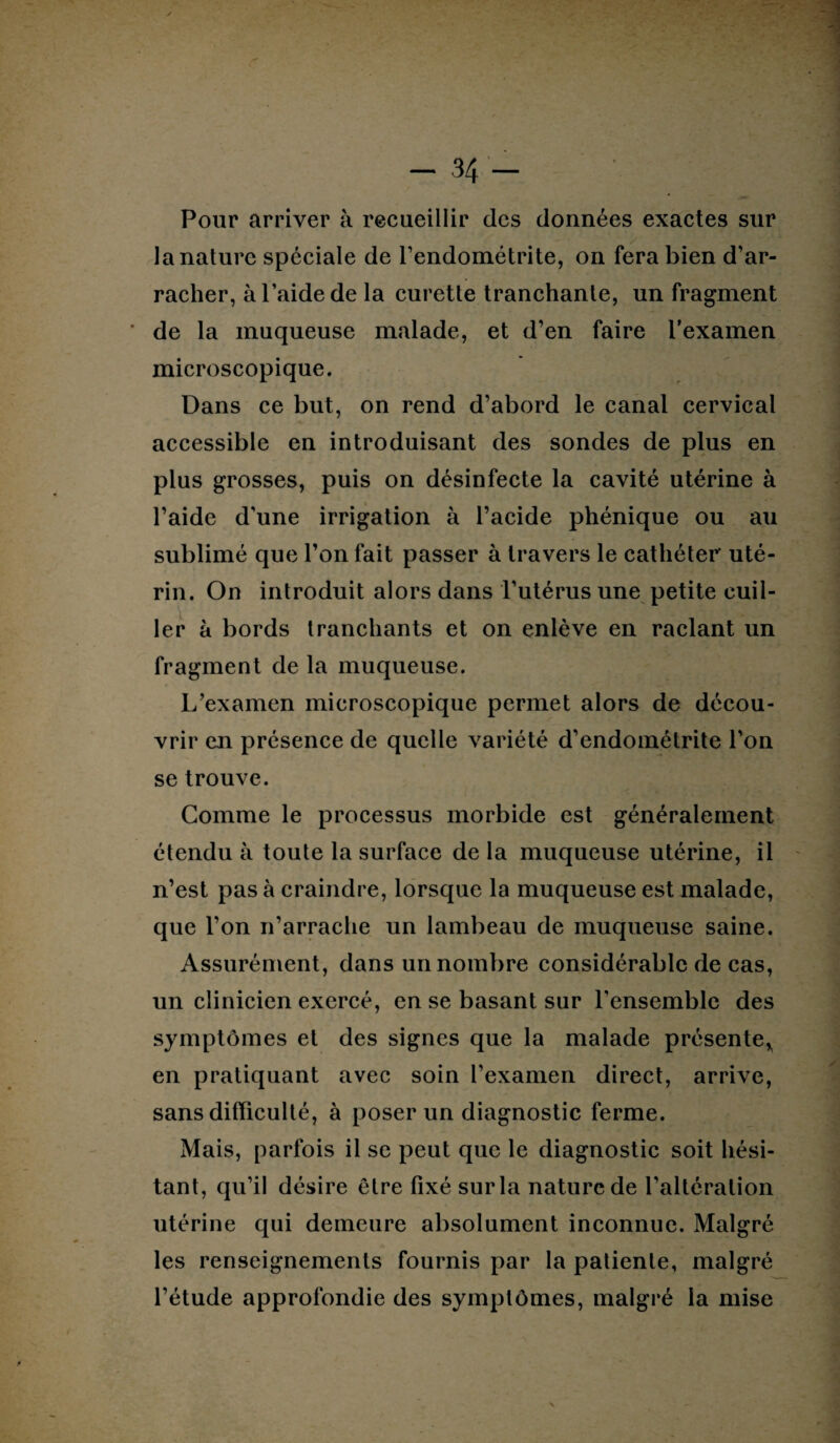 Pour arriver à recueillir des données exactes sur la nature spéciale de l'endométrite, on fera bien d’ar¬ racher, à l’aide de la curette tranchante, un fragment * de la muqueuse malade, et d’en faire l’examen microscopique. Dans ce but, on rend d’abord le canal cervical accessible en introduisant des sondes de plus en plus grosses, puis on désinfecte la cavité utérine à l’aide d’une irrigation à l’acide phénique ou au sublimé que l’on fait passer à travers le cathéter uté¬ rin. On introduit alors dans l’utérus une petite cuil¬ ler à bords tranchants et on enlève en raclant un fragment de la muqueuse. L’examen microscopique permet alors de décou¬ vrir en présence de quelle variété d’endométrite l'on se trouve. Comme le processus morbide est généralement étendu à toute la surface de la muqueuse utérine, il n’est pas à craindre, lorsque la muqueuse est malade, que l’on n’arrache un lambeau de muqueuse saine. Assurément, dans un nombre considérable de cas, un clinicien exercé, en se basant sur l’ensemble des symptômes et des signes que la malade présente* en pratiquant avec soin l’examen direct, arrive, sans difficulté, à poser un diagnostic ferme. Mais, parfois il se peut que le diagnostic soit hési¬ tant, qu’il désire être fixé sur la nature de l’altération utérine qui demeure absolument inconnue. Malgré les renseignements fournis par la patiente, malgré l’étude approfondie des symptômes, malgré la mise