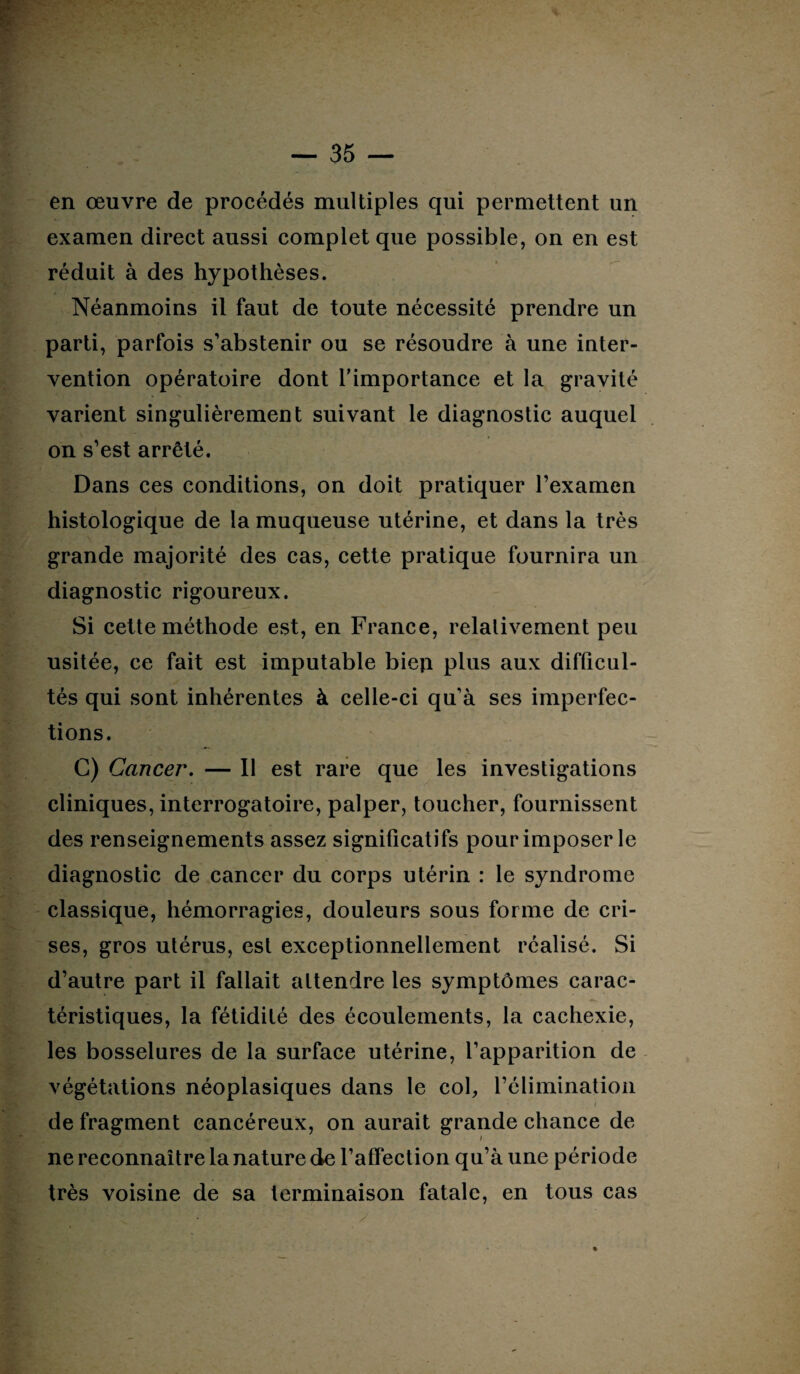 en œuvre de procédés multiples qui permettent un examen direct aussi complet que possible, on en est réduit à des hypothèses. Néanmoins il faut de toute nécessité prendre un parti, parfois s’abstenir ou se résoudre à une inter¬ vention opératoire dont l'importance et la gravité varient singulièrement suivant le diagnostic auquel on s’est arrêté. Dans ces conditions, on doit pratiquer l’examen histologique de la muqueuse utérine, et dans la très grande majorité des cas, cette pratique fournira un diagnostic rigoureux. Si cette méthode est, en France, relalivement peu usitée, ce fait est imputable biep plus aux difficul¬ tés qui sont inhérentes à celle-ci qu’à ses imperfec¬ tions. G) Cancer. — Il est rare que les investigations cliniques, interrogatoire, palper, toucher, fournissent des renseignements assez significatifs pour imposer le diagnostic de cancer du corps utérin : le syndrome classique, hémorragies, douleurs sous forme de cri¬ ses, gros utérus, est exceptionnellement réalisé. Si d’autre part il fallait attendre les symptômes carac¬ téristiques, la fétidité des écoulements, la cachexie, les bosselures de la surface utérine, l’apparition de végétations néoplasiques dans le col, l’élimination de fragment cancéreux, on aurait grande chance de ne reconnaître la nature de l’affection qu’à une période très voisine de sa terminaison fatale, en tous cas