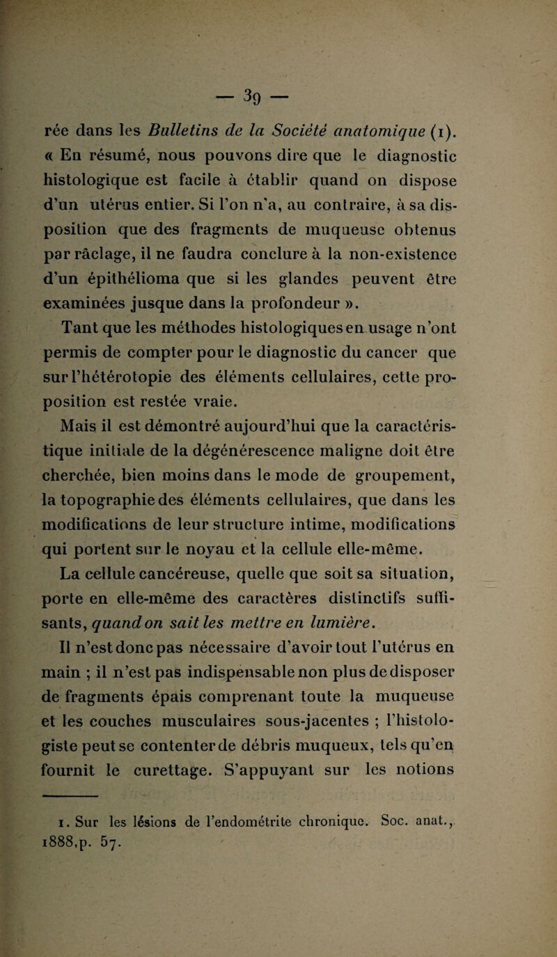 rée dans les Bulletins de la Société anatomique (i). a En résumé, nous pouvons dire que le diagnostic histologique est facile à établir quand on dispose d’un utérus entier. Si Ton n'a, au contraire, à sa dis¬ position que des fragments de muqueuse obtenus par raclage, il ne faudra conclure à la non-existence d’un épithélioma que si les glandes peuvent être examinées jusque dans la profondeur ». Tant que les méthodes histologiques en usage n’ont permis de compter pour le diagnostic du cancer que sur l’hétérotopie des éléments cellulaires, cette pro¬ position est restée vraie. Mais il est démontré aujourd’hui que la caractéris¬ tique initiale de la dégénérescence maligne doit être cherchée, bien moins dans le mode de groupement, la topographie des éléments cellulaires, que dans les modifications de leur structure intime, modifications « qui portent sur le noyau et la cellule elle-même. La cellule cancéreuse, quelle que soit sa situation, porte en elle-même des caractères distinctifs suffi¬ sants, quand on sait les mettre en lumière. Il n’est donc pas nécessaire d’avoir tout l’utérus en main ; il n’est pas indispensable non plus de disposer de fragments épais comprenant toute la muqueuse et les couches musculaires sous-jacentes ; l’histolo¬ giste peut se contenter de débris muqueux, tels qu’en fournit le curettage. S’appuyant sur les notions i. Sur les lésions de l’endométrite chronique. Soc. anat., 1888,p. 57. /