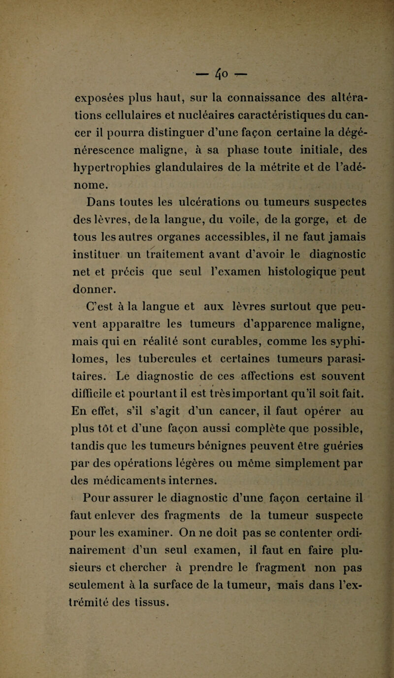 exposées plus haut, sur la connaissance des altéra¬ tions cellulaires et nucléaires caractéristiques du can¬ cer il pourra distinguer d’une façon certaine la dégé¬ nérescence maligne, à sa phase toute initiale, des hypertrophies glandulaires de la métrite et de l’adé¬ nome. Dans toutes les ulcérations ou tumeurs suspectes des lèvres, delà langue, du voile, de la gorge, et de tous les autres organes accessibles, il ne faut jamais instituer un traitement avant d’avoir le diagnostic net et précis que seul l’examen histologique peut donner. C’est à la langue et aux lèvres surtout que peu¬ vent apparaître les tumeurs d’apparence maligne, mais qui en réalité sont curables, comme les syphi- lomes, les tubercules et certaines tumeurs parasi¬ taires. Le diagnostic de ces affections est souvent • f difficile et pourtant il est très important qu’il soit fait. En effet, s’il s’agit d’un cancer, il faut opérer au plus tôt et d’une façon aussi complète que possible, tandis que les tumeurs bénignes peuvent être guéries par des opérations légères ou même simplement par des médicaments internes. Pour assurer le diagnostic d’une façon certaine il faut enlever des fragments de la tumeur suspecte pour les examiner. On ne doit pas se contenter ordi¬ nairement d’un seul examen, il faut en faire plu¬ sieurs et chercher à prendre le fragment non pas seulement à la surface de la tumeur, mais dans l’ex¬ trémité des tissus.