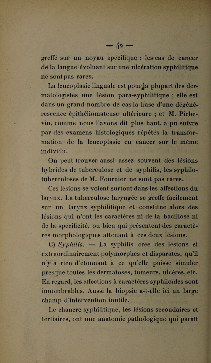 greffé sur un noyau spécifique : les cas de cancer de la langue évoluant sur une ulcération syphilitique ne sont pas rares. La leucoplasie linguale est pourja plupart des der- malologistes une lésion para-syphilitique ; elle est dans un grand nombre de cas la base d’une dégéné¬ rescence épithéliomateuse ultérieure ; et M. Piche- vin, comme nous l’avons dit plus haut, a pu suivre par des examens histologiques répétés la transfor¬ mation de la leucoplasie en cancer sur le même individu. On peut trouver aussi assez souvent des lésions hybrides de tuberculose et de syphilis, les syphilo- tuberculoses de M. Fournier ne sont pas rares. Ces lésions se voient surtout dans les affections du larynx. La tuberculose laryngée se greffe facilement sur un larynx syphilitique et constitue alors des lésions qui n’ont les caractères ni de la bacillose ni de la spécificité, ou bien qui présentent des caractè¬ res morphologiques altenant à ces deux lésions. C) Sjpliilis. — La syphilis crée des lésions si extraordinairement polymorphes et disparates, qu’il n’y a rien d’étonnant h ce qu’elle puisse simuler presque toutes les dermatoses, tumeurs, ulcères, etc. En regard, les affections à caractères syphiloïdes sont innombrables. Aussi la biopsie a-t-elle ici un large champ d’intervention inutile. Le chancre syphilitique, les lésions secondaires et tertiaires, ont une anatomie pathologique qui paraît