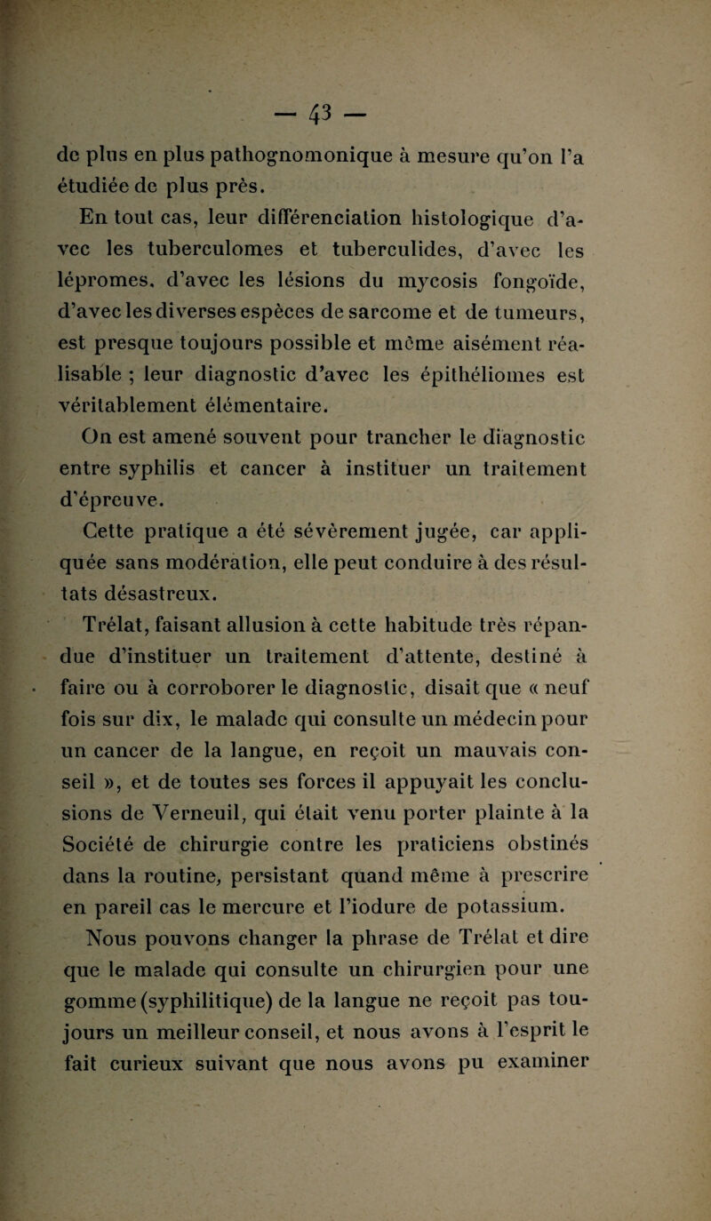 de pins en pins pathognomonique à mesure qu’on l’a étudiée de plus près. En tout cas, leur différenciation histologique d’a¬ vec les tuberculomes et tuberculides, d’avec les lépromes, d’avec les lésions du mycosis fongoïde, d’avec les diverses espèces de sarcome et de tumeurs, est presque toujours possible et môme aisément réa¬ lisable ; leur diagnostic d’avec les épithéliomes est véritablement élémentaire. On est amené souvent pour trancher le diagnostic entre syphilis et cancer à instituer un traitement d’épreuve. Cette pratique a été sévèrement jugée, car appli¬ quée sans modération, elle peut conduire à des résul¬ tats désastreux. Trélat, faisant allusion à cette habitude très répan¬ due d’instituer un traitement d’attente, destiné à faire ou à corroborer le diagnostic, disait que « neuf fois sur dix, le malade qui consulte un médecin pour un cancer de la langue, en reçoit un mauvais con¬ seil », et de toutes ses forces il appuyait les conclu¬ sions de Yerneuil, qui était venu porter plainte à la Société de chirurgie contre les praticiens obstinés dans la routine, persistant quand même à prescrire en pareil cas le mercure et l’iodure de potassium. Nous pouvons changer la phrase de Trélat et dire que le malade qui consulte un chirurgien pour une gomme (syphilitique) de la langue ne reçoit pas tou¬ jours un meilleur conseil, et nous avons à l’esprit le fait curieux suivant que nous avons pu examiner