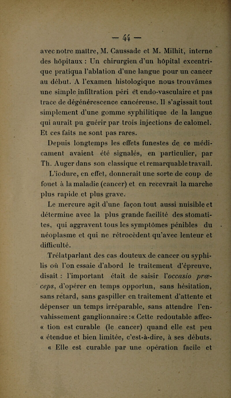 avec notre maître, M. Gaussade et M. Milhit, interne des hôpitaux : Un chirurgien d’un hôpital excentri¬ que pratiqua l’ablation d’une langue pour un cancer au début. A l’examen histologique nous trouvâmes une simple infiltration péri êt endo-vasculaire et pas trace de dégénérescence cancéreuse. 11 s’agissait tout simplement d’une gomme syphilitique de la langue qui aurait pu guérir par trois injections de calomel. Et ces laits ne sont pas rares. Depuis longtemps les effets funestes de ce médi¬ cament avaient été signalés, en particulier, par Th. Augerdans son classique et remarquable travail. L’iodure, en effet, donnerait une sorte de coup de fouet à la maladie (cancer) et en recevrait la marche plus rapide et plus grave. Le mercure agit d’une façon tout aussi nuisible et détermine avec la plus grande facilité des stomati¬ tes, qui aggravent tous les symptômes pénibles du néoplasme et qui ne rétrocèdent qu’avec lenteur et difficulté. Trélatparlant des cas douteux de cancer ou syphi¬ lis où Ton essaie d'abord le traitement d’épreuve, disait : l'important était de saisir Yoccasio prœ- ceps, d’opérer en temps opportun, sans hésitation, sans retard, sans gaspiller en traitement d’attente et dépenser un temps irréparable, sans attendre l’en¬ vahissement ganglionnaire :« Cette redoutable affec- « tion est curable (le cancer) quand elle est peu (( étendue et bien limitée, c’est-à-dire, à ses débuts. « Elle est curable par une opération facile et