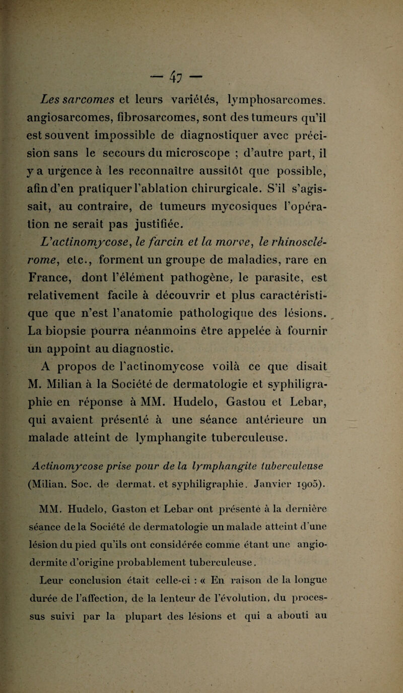 Les sarcomes et leurs variétés, lymphosarcomes, angiosarcomes, fibrosarcomes, sont des tumeurs qu’il est souvent impossible de diagnostiquer avec préci¬ sion sans le secours du microscope ; d’autre part, il y a urgence à les reconnaître aussitôt que possible, afin d’en pratiquer l’ablation chirurgicale. S’il s’agis¬ sait, au contraire, de tumeurs mycosiques l’opéra¬ tion ne serait pas justifiée. L’actinomycose, le farcin et la morve, le rhinosclê- rome, etc., forment un groupe de maladies, rare en France, dont l’élément pathogène, le parasite, est relativement facile à découvrir et plus caractéristi¬ que que n’est l’anatomie pathologique des lésions. La biopsie pourra néanmoins être appelée à fournir un appoint au diagnostic. A propos de l’actinomycose voilà ce que disait M. Milian à la Société de dermatologie et syphiligra- phie en réponse à MM. Hudelo, Gastou et Lebar, qui avaient présenté à une séance antérieure un malade atteint de lymphangite tuberculeuse. Actinomycose prise pour de la lymphangite tuberculeuse (Milian. Soc. de dermat. et syphiligraphie. Janvier 1905). MM. Hudelo, Gaston et Lebar ont présenté à la dernière séance de la Société de dermatologie un malade atteint d’une lésion du pied qu’ils ont considérée comme étant une angio- dermite d’origine probablement tuberculeuse. Leur conclusion était celle-ci : « En raison de la longue durée de l’affection, de la lenteur de l’évolution, du proces¬ sus suivi par la plupart des lésions et qui a abouti au