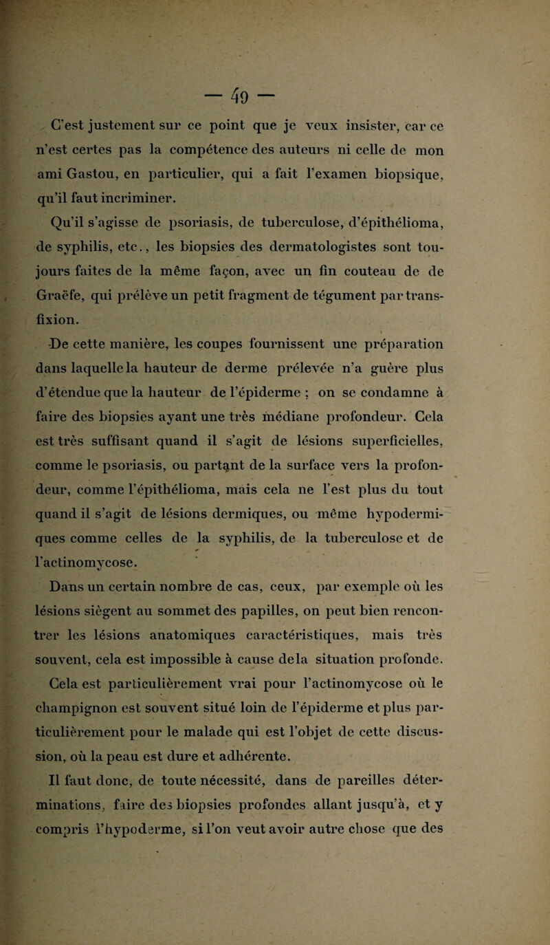 C’est justement sur ce point que je veux insister, car ce n’est certes pas la compétence des auteurs ni celle de mon ami Gastou, en particulier, qui a fait l’examen biopsique, qu’il faut incriminer. Qu’il s’agisse de psoriasis, de tuberculose, d’épithélioma, de syphilis, etc., les biopsies des dermatologistes sont tou¬ jours faites de la même façon, avec un fin couteau de de Graëfe, qui prélève un petit fragment de tégument par trans- fixion. « -De cette manière, les coupes fournissent une préparation dans laquelle la hauteur de derme prélevée n’a guère plus d’étendue que la hauteur de l’épiderme ; on se condamne à faire des biopsies ayant une très médiane profondeur. Cela est très suffisant quand il s’agit de lésions superficielles, comme le psoriasis, ou partant de la surface vers la profon¬ deur, comme l’épithélioma, mais cela ne l’est plus du tout quand il s’agit de lésions dermiques, ou même hypodermi¬ ques comme celles de la syphilis, de la tuberculose et de l’actinomycose. Dans un certain nombre de cas, ceux, par exemple où les lésions siègent au sommet des papilles, on peut bien rencon¬ trer les lésions anatomiques caractéristiques, mais très souvent, cela est impossible à cause delà situation profonde. Cela est particulièrement vrai pour l’actinomycose où le champignon est souvent situé loin de l’épiderme et plus par¬ ticulièrement pour le malade qui est l’objet de cette discus¬ sion, où la peau est dure et adhérente. Il faut donc, de toute nécessité, dans de pareilles déter¬ minations, faire des biopsies profondes allant jusqu’à, et y compris l’hypoderme, si l’on veut avoir autre chose que des