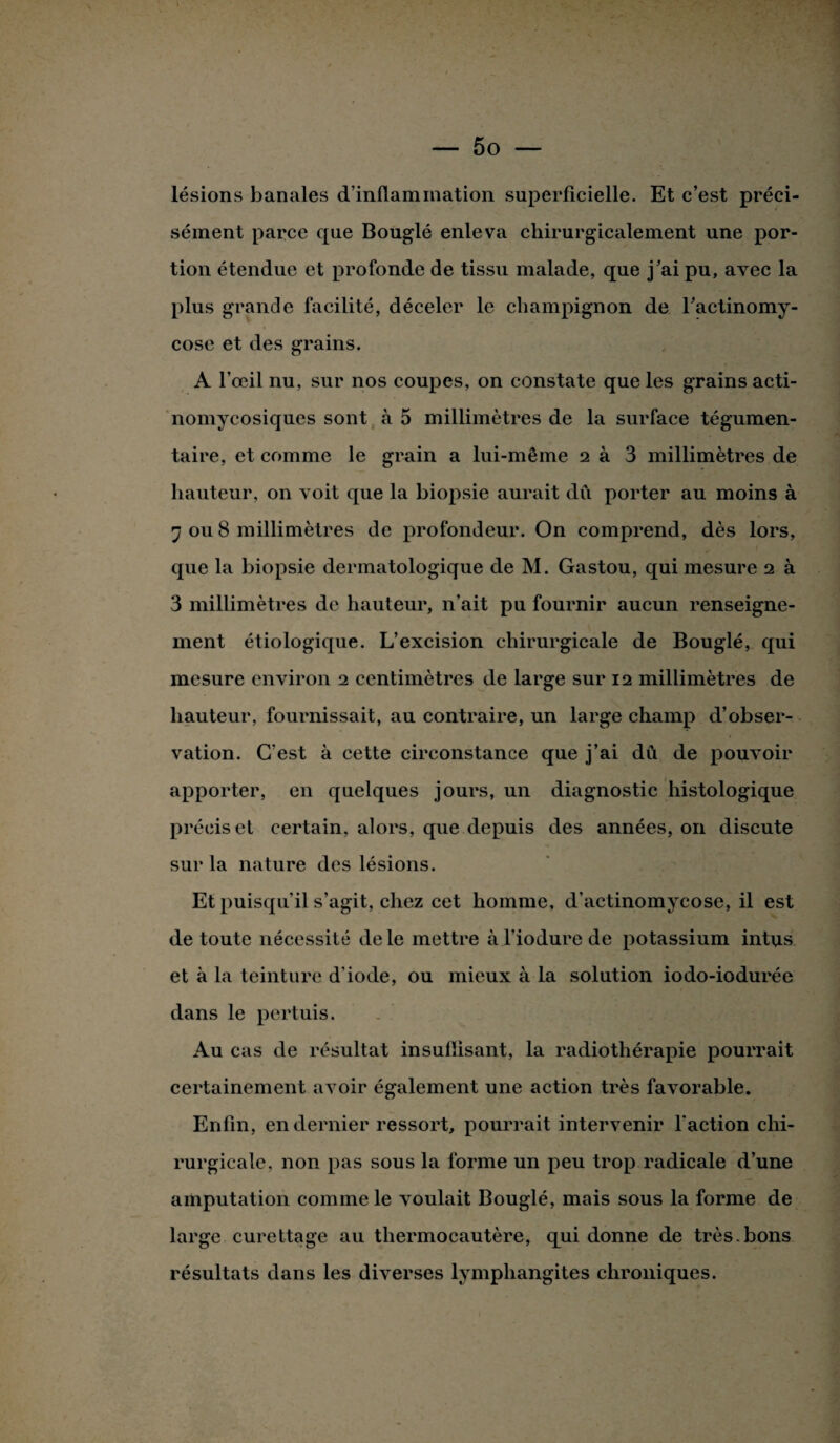 lésions banales d'inflammation superficielle. Et c’est préci¬ sément parce que Bouglé enleva chirurgicalement une por¬ tion étendue et profonde de tissu malade, que j’ai pu, avec la plus grande facilité, déceler le champignon de ractinomy- cosc et des grains. A l’œil nu, sur nos coupes, on constate que les grains acti- nomycosiques sont à 5 millimètres de la surface tégumen- taire, et comme le grain a lui-même 2 à 3 millimètres de hauteur, on voit que la biopsie aurait dû porter au moins à 'j ou 8 millimètres de profondeur. On comprend, dès lors, que la biopsie dermatologique de M. Gastou, qui mesure 2 à 3 millimètres de hauteur, n’ait pu fournir aucun renseigne¬ ment étiologique. L’excision chirurgicale de Bouglé, qui mesure environ 2 centimètres de large sur 12 millimètres de hauteur, fournissait, au contraire, un large champ d’obser¬ vation. C'est à cette circonstance que j’ai dû de pouvoir apporter, en quelques jours, un diagnostic histologique précis et certain, alors, que depuis des années, 011 discute sur la nature des lésions. Et puisqu’il s’agit, chez cet homme, d’actinomycose, il est de toute nécessité de le mettre à l’iodure de potassium intus et à la teinture d’iode, ou mieux à la solution iodo-iodurée dans le pertuis. Au cas de résultat insulïisant, la radiothérapie pourrait certainement avoir également une action très favorable. Enfin, en dernier ressort, pourrait intervenir l'action chi¬ rurgicale, non pas sous la forme un peu trop radicale d’une amputation comme le voulait Bouglé, mais sous la forme de large curettage au thermocautère, qui donne de très.bons résultats dans les diverses lymphangites chroniques.