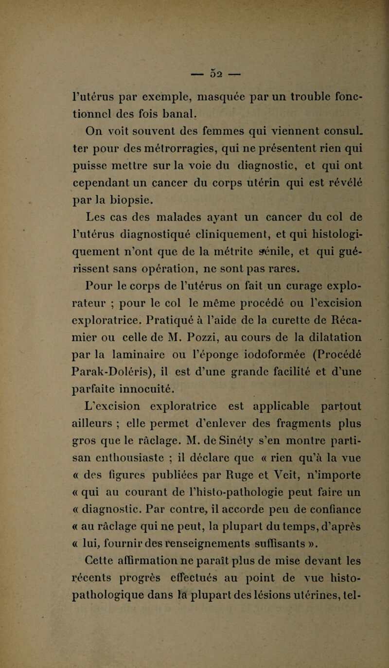 l’utérus par exemple, masquée par un trouble fonc¬ tionnel des fois banal. On voit souvent des femmes qui viennent consul¬ ter pour des métrorragies, qui ne présentent rien qui puisse mettre sur la voie du diagnostic, et qui ont cependant un cancer du corps utérin qui est révélé par la biopsie. Les cas des malades ayant un cancer du col de l’utérus diagnostiqué cliniquement, et qui histologi¬ quement n’ont que de la métrite sénile, et qui gué¬ rissent sans opération, ne sont pas rares. Pour le corps de l’utérus on fait un curage explo¬ rateur ; pour le col le même procédé ou l’excision exploratrice. Pratiqué à l’aide de la curette de Réca- mier ou celle de M. Pozzi, au cours de la dilatation par la laminaire ou l’éponge iodoformée (Procédé Parak-Doléris), il est d’une grande facilité et d’une parfaite innocuité. L’excision exploratrice est applicable partout ailleurs ; elle permet d’enlever des fragments plus gros que le raclage. M. de Sinéty s’en montre parti¬ san enthousiaste ; il déclare que « rien qu’à la vue « des figures publiées par Ruge et Veit, n’importe « qui au courant de l’histo-pathologie peut faire un « diagnostic. Par contre, il accorde peu de confiance « au raclage qui ne peut, la plupart du temps, d’après « lui, fournir des renseignements suffisants». Cette affirmation ne paraît plus de mise devant les récents progrès effectués au point de vue histo¬ pathologique dans la plupart des lésions utérines, tel-