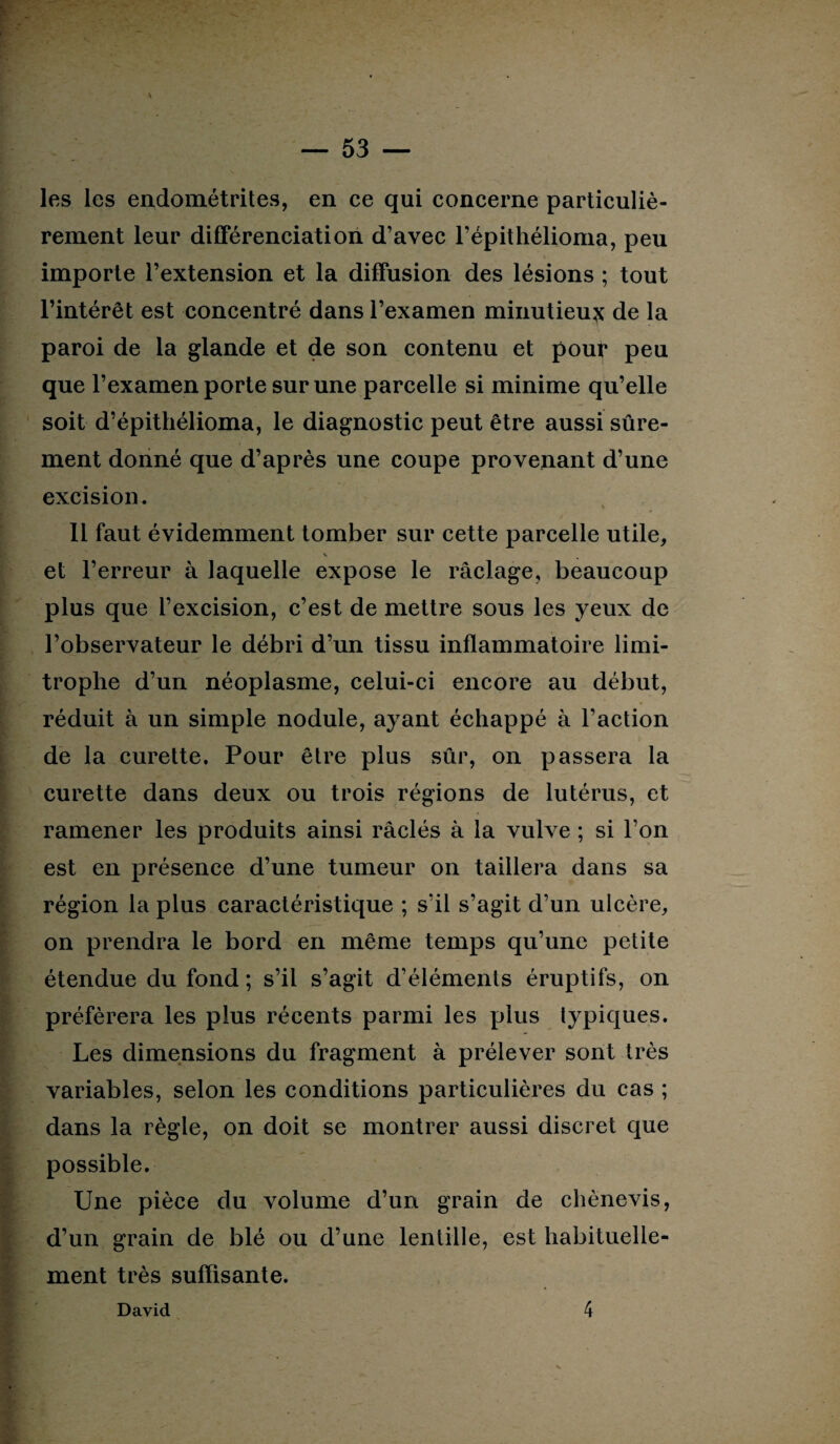 les les endométrites, en ce qui concerne particuliè¬ rement leur différenciation d’avec l’épithélioma, peu importe l’extension et la diffusion des lésions ; tout l’intérêt est concentré dans l’examen minutieux de la paroi de la glande et de son contenu et pour peu que l’examen porte sur une parcelle si minime qu’elle soit d’épithélioma, le diagnostic peut être aussi sûre¬ ment donné que d’après une coupe provenant d’une excision. 11 faut évidemment tomber sur cette parcelle utile, \ et l’erreur à laquelle expose le raclage, beaucoup plus que l’excision, c’est de mettre sous les yeux de l’observateur le débri d’un tissu inflammatoire limi¬ trophe d’un néoplasme, celui-ci encore au début, réduit à un simple nodule, ayant échappé à l’action de la curette. Pour être plus sûr, on passera la curette dans deux ou trois régions de lutérus, et ramener les produits ainsi raclés à la vulve ; si l’on est en présence d’une tumeur on taillera dans sa région la plus caractéristique ; s’il s’agit d’un ulcère, on prendra le bord en même temps qu’une petite étendue du fond; s’il s’agit d’éléments éruptifs, on préférera les plus récents parmi les plus typiques. Les dimensions du fragment à prélever sont très variables, selon les conditions particulières du cas ; dans la règle, on doit se montrer aussi discret que possible. Une pièce du volume d’un grain de chènevis, d’un grain de blé ou d’une lentille, est habituelle¬ ment très suffisante. David 4