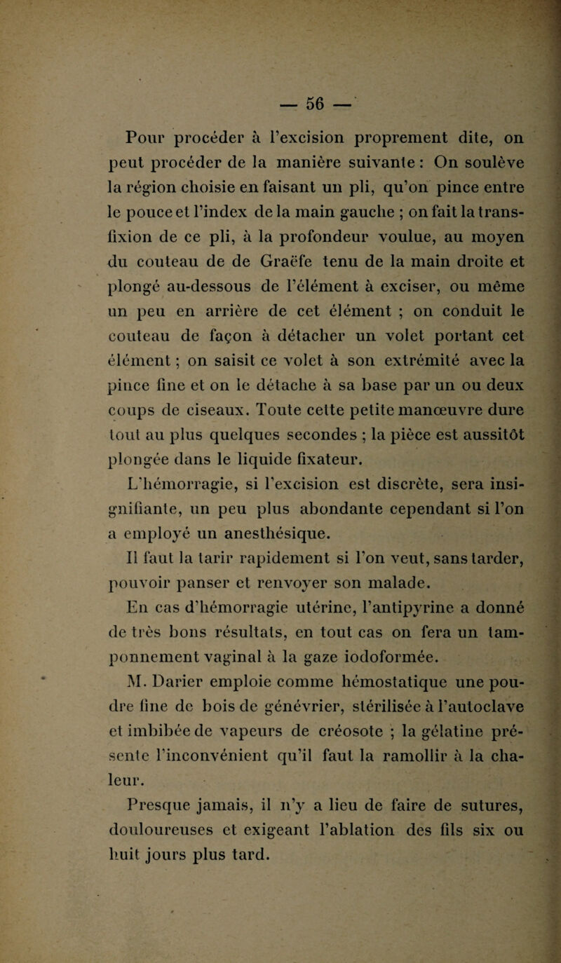 Pour procéder à l’excision proprement dite, on peut procéder de la manière suivante : On soulève la région choisie en faisant un pli, qu’on pince entre le pouce et l’index de la main gauche ; on fait la trans- lîxion de ce pli, à la profondeur voulue, au moyen du couteau de de Graëfe tenu de la main droite et plongé au-dessous de l’élément à exciser, ou même un peu en arrière de cet élément ; on conduit le couteau de façon à détacher un volet portant cet élément ; on saisit ce volet à son extrémité avec la pince fine et on le détache à sa base par un ou deux coups de ciseaux. Toute cette petite manœuvre dure tout au plus quelques secondes ; la pièce est aussitôt plongée dans le liquide fixateur. L'hémorragie, si l’excision est discrète, sera insi¬ gnifiante, un peu plus abondante cependant si l’on a employé un anesthésique. Il faut la tarir rapidement si l’on veut, sans tarder, pouvoir panser et renvoyer son malade. En cas d'hémorragie utérine, l’antipyrine a donné de très bons résultats, en tout cas on fera un tam¬ ponnement vaginal à la gaze iodoformée. M. Darier emploie comme hémostatique une pou¬ dre fine de bois de génévrier, stérilisée à l’autoclave et imbibée de vapeurs de créosote ; la gélatine pré¬ sente l'inconvénient qu’il faut la ramollir à la cha¬ leur. Presque jamais, il n’y a lieu de faire de sutures, douloureuses et exigeant l’ablation des fils six ou huit jours plus tard.