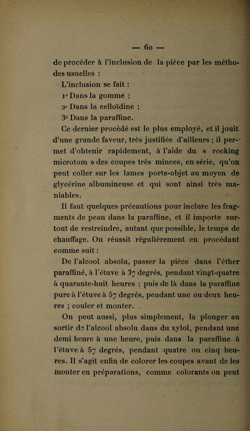 deprocéder à l’inclusion de la pièce par les métho¬ des usuelles : L’inclusion se fait : i° Dans la gomme ; 2° Dans la celloïdine ; 3° Dans la paraffine. Ce dernier procédé est le plus employé, et il jouit d’une grande faveur, très justifiée d’ailleurs ; il per-' met d’obtenir rapidement, à l’aide du « rocking microlom » des coupes très minces, en série, qu’on peut coller sur les lames porte-objet au moyen de glycérine albumineuse et qui sont ainsi très ma- niables. 11 faut quelques précautions pour inclure les frag¬ ments de peau dans la paraffine, et il importe sur¬ tout de restreindre, autant que possible, le temps de chauffage. On réussit régulièrement en procédant comme suit : De l’alcool absolu, passer la pièce dans l’éther paraffiné, à l’étuve à 3? degrés, pendant vingt-quatre à quarante-huit heures ; puis de là dans la paraffine pure à l’étuve à 67 degrés, pendant une ou deux heu¬ res ; couler et monter. On peut aussi, plus simplement, la plonger au sortir de l’alcool absolu dans du xylol, pendant une demi heure à une heure, puis dans la paraffine à l’étuve à 57 degrés, pendant quatre ou cinq heu¬ res. Il s’agit enfin de colorer les coupes avant de les monter en préparations, comme colorants on peut . ■ ■