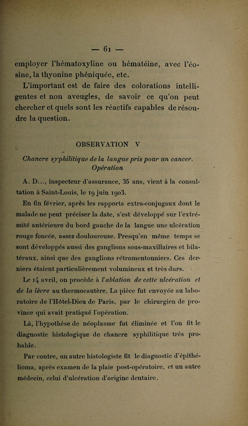 employer l’hématoxyline ou hématéine, avec l’éo¬ sine, la thyonine phéniquée, etc. / L’important est de faire des colorations intelli¬ gentes el non aveugles, de savoir ce qu’on peut chercher et quels sont les réactifs capables de résou¬ dre la question. OBSERVATION V Chancre syphilitique de la langue pris pour un cancer. Opération A. D..., inspecteur d’assurance, 35 ans, vient à la consul¬ tation à Saint-Louis, le 19 juin igo3. En fin février, après les rapports extra-conjugaux dont le malade ne peut préciser la date, s’est développé sur l’extré¬ mité antérieure du bord gauche de la langue une ulcération rouge foncée, assez douloureuse. Presqu’en même temps se sont développés aussi des ganglions sous-maxillaires et bila¬ téraux, ainsi que des ganglions rétromentonniers. Ces der¬ niers étaient particulièrement volumineux et très durs. Le 14 avril, on procède à Vablation de cette ulcération et de la lèvre au thermocautère. La pièce fut envoyée au labo¬ ratoire de l’Hôtel-Dieu de Paris, par le chirurgien de pro¬ vince qui avait pratiqué l’opération. Là, l’hypothèse de néoplasme fut éliminée et l’on fit le diagnostic histologique de chancre syphilitique très pro¬ bable . Par contre, un autre histologiste fit le diagnostic d’épithé- lioma, après examen de la plaie post-opératoire, et un autre médecin, celui d’ulcération d’origine dentaire.