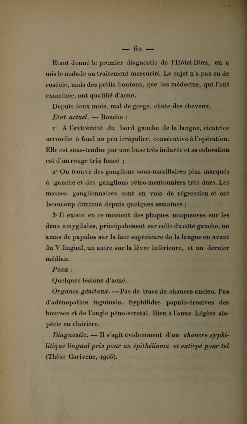 — 6s Etant donné le premier diagnostic de l’Hôtel-Dieu, on a mis le malade au traitement mercuriel. Le sujet n’a pas eu de roséole, mais des petits boutons, que les médecins, qui l’ont examinée, ont qualifié d’acné. Depuis deux mois, mal de gorge, chute des cheveux. Etat actuel. — Bouche : i° A l’extrémité du bord gauche de la langue, cicatrice arrondie à fond un peu irrégulier, consécutive à l’opération. Elle est sous-tendue par une hase très indurée et sa coloration est d'un rouge très foncé ; 2° On trouve des ganglions sous-maxillaires plus marqués à gauche et des ganglions rétro-mentonniers très durs. Les masses ganglionnaires sont en voie de régression et ont beaucoup diminué depuis quelques semaines ; 3° Il existe en ce moment des plaques muqueuses sur les deux amygdales, principalement sur celle du côté gauche, un amas de papules sur la face supérieure de la langue en avant du Y lingual, un autre sur la lèvre inférieure, et un dernier ♦ médian. Peau : Quelques lésions d’acné. Organes génitaux. —Pas de trace de chancre ancien. Pas d’adénopathie inguinale. Syphilides papulo-érosives des bourses et de l’angle péno-scrotal. Rien à l’anus. Légère alo¬ pécie en clairière. Diagnostic. — Il s'agit évidemment d’un chancre syphi¬ litique lingual pris pour un épithélioma et extirpé pour tel (Thèse Carivenc, 1906).