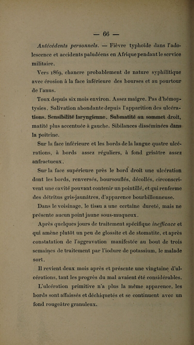 Antécédents personnels. — Fièvre typhoïde dans l’ado¬ lescence et accidents paludéens en Afrique pendant le service militaire. Vers 1869, chancre probablement de nature syphilitique avec érosion à la face inférieure des bourses et au pourtour de l’anus. Toux depuis six mois environ. Assez maigre. Pas d’hémop¬ tysies. Salivation abondante depuis l’apparition des ulcéra¬ tions. Sensibilité laryngienne. Submatité au sommet droit, matité plus accentuée à gauche. Sibilances disséminées dans la poitrine. Sur la face inférieure et les bords de la langue quatre ulcé¬ rations, à bords assez réguliers, à fond grisâtre assez anfractueux. Sur la face supérieure près le bord droit une ulcération dont les bords, renversés, boursouflés, décollés, circonscri¬ vent une cavité pouvant contenir un pointillé, et qui renferme des détritus gris-jaunâtres, d’apparence bourbillonneuse. Dans le voisinage, le tissu a une certaine dureté, mais ne présente aucun point jaune sous-muqueux. Après quelques jours de traitement spécifique inefficace et qui amène plutôt un peu de glossite et de stomatite, et après constatation de l’aggravation manifestée au bout de trois semaines de traitement par l’iodure de potassium, le malade sort. Il revient deux mois après et présente une vingtaine d’ul¬ cérations, tant les progrès du mal avaient été considérables. L’ulcération primitive n’a plus la même apparence, les bords sont affaissés et déchiquetés et se continuent avec un fond rougeâtre granuleux.