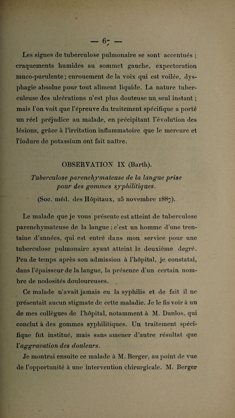 Les signes de tuberculose pulmonaire se sont accentués ; craquements humides au sommet gauche, expectoration muco-purulente ; enrouement de la voix qui est voilée, dys¬ phagie absolue pour tout aliment liquide. La nature tuber¬ culeuse des ulcérations n’est plus douteuse un seul instant ; mais l’on voit que l’épreuve du traitement spécifique a porté un réel préjudice au malade, en précipitant l’évolution des lésions, grâce à l’irritation inflammatoire que le mercure et l’iodure de potassium ont fait naître. OBSERVATION IX (Barth). Tuberculose parenchymateuse de la langue prise pour des gommes syphilitiques. (Soc. méd. des Hôpitaux, 25 novembre 1883). Le malade que je vous présente est atteint de tuberculose parenchymateuse de la langue ; c’est un homme d’une tren¬ taine d’années, qui est entré dans mon service pour une tuberculose pulmonaire ayant atteint le deuxième degré. Peu de temps après son admission à l’hôpital, je constatai, dans l’épaisseur de la langue, la présence d’un certain nom¬ bre de nodosités douloureuses. Ce malade n’avait jamais eu la syphilis et de fait il ne présentait aucun stigmate de cette maladie. Je le fis voir à un de mes collègues de l’hôpital, notamment à M. Danlos, qui conclut à des gommes syphilitiques. Un traitement spéci¬ fique fut institué, mais sans amener d’autre résultat que T aggravation des douleurs. Je montrai ensuite ce malade à M. Berger, au point de vue