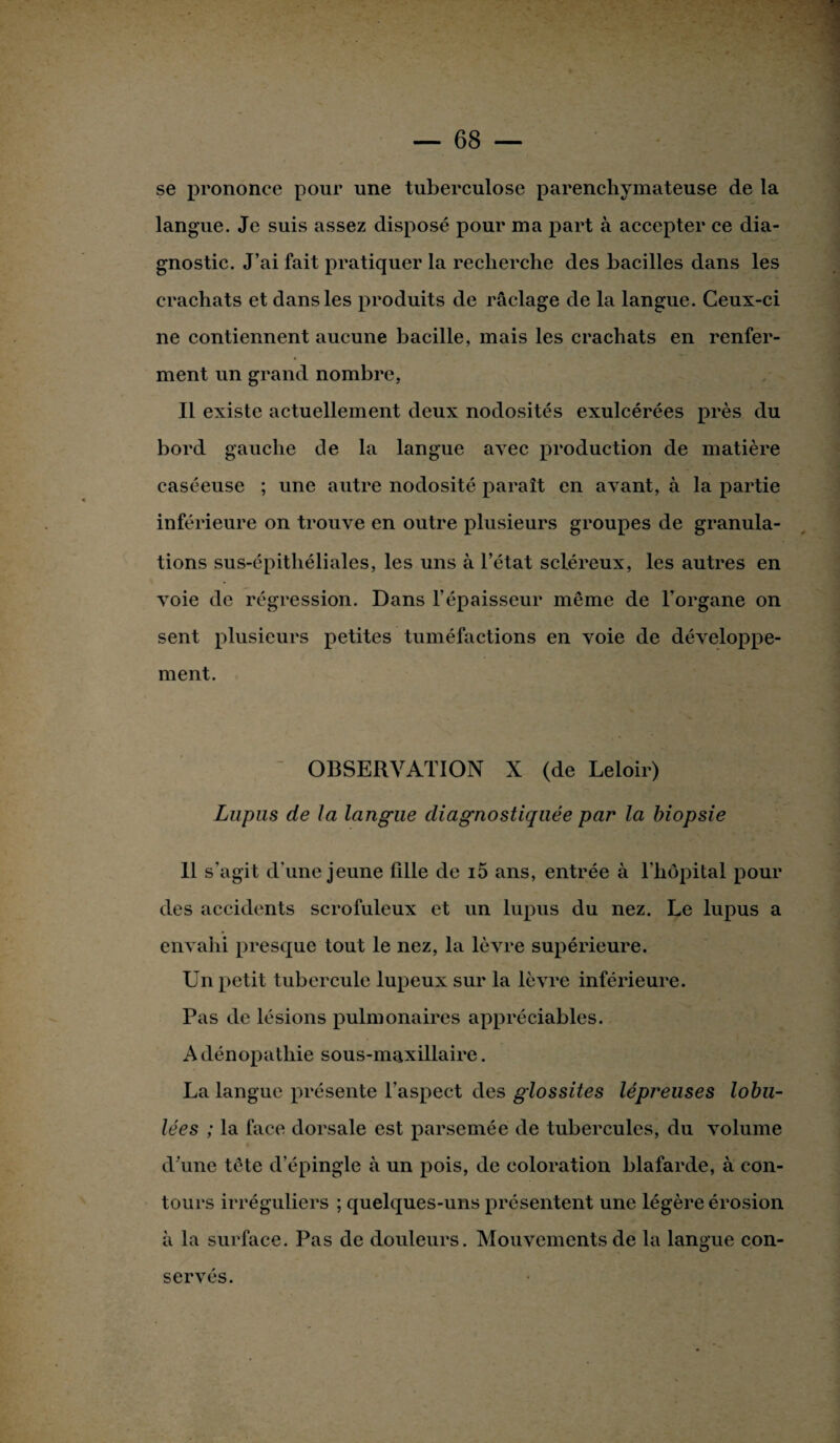 se prononce pour une tuberculose parenchymateuse de la langue. Je suis assez disposé pour ma part à accepter ce dia¬ gnostic. J’ai fait pratiquer la recherche des bacilles dans les crachats et dans les produits de raclage de la langue. Ceux-ci ne contiennent aucune bacille, mais les crachats en renfer¬ ment un grand nombre, Il existe actuellement deux nodosités exulcérées près du bord gauche de la langue avec production de matière caséeuse ; une autre nodosité paraît en avant, à la partie inferieure on trouve en outre plusieurs groupes de granula¬ tions sus-épitliéliales, les uns à l’état scléreux, les autres en voie de régression. Dans l’épaisseur même de l’organe on sent plusieurs petites tuméfactions en voie de développe¬ ment. OBSERVATION X (de Leloir) Lupus de la langue diagnostiquée par la biopsie 11 s’agit d’une jeune fille de i5 ans, entrée à l’hôpital pour des accidents scrofuleux et un lupus du nez. Le lupus a envahi presque tout le nez, la lèvre supérieure. Un petit tubercule lupeux sur la lèvre inférieure. Pas de lésions pulmonaires appréciables. A dénopathie sous-maxillaire. La langue présente l’aspect des glossites lépreuses lobu- lées ; la face dorsale est parsemée de tubercules, du volume d’une tête d’épingle à un pois, de coloration blafarde, à con¬ tours irréguliers ; quelques-uns présentent une légère érosion à la surface. Pas de douleurs. Mouvements de la langue con¬ servés.