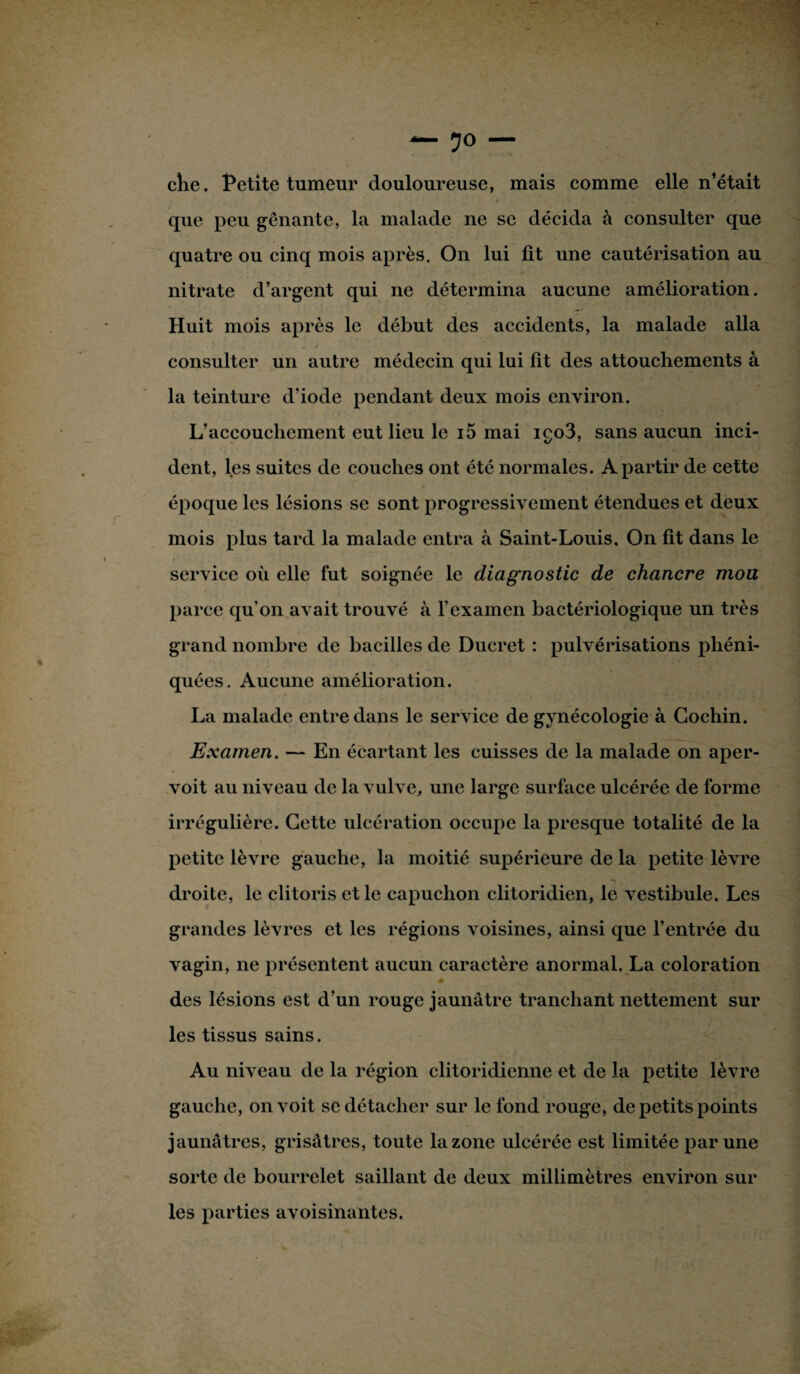 che. Petite tumeur douloureuse, mais comme elle n’était que peu gênante, la malade ne se décida à consulter que quatre ou cinq mois après. On lui fit une cautérisation au nitrate d’argent qui ne détermina aucune amélioration. Huit mois après le début des accidents, la malade alla consulter un autre médecin qui lui fit des attouchements à la teinture d'iode pendant deux mois environ. L’accouchement eut lieu le i5 mai iço3, sans aucun inci¬ dent, les suites de couches ont été normales. A partir de cette époque les lésions se sont progressivement étendues et deux mois plus tard la malade entra à Saint-Louis. On fit dans le service où elle fut soignée le diagnostic de chancre mou parce qu’on avait trouvé à l’examen bactériologique un très grand nombre de bacilles de Ducret : pulvérisations phéni- quées. Aucune amélioration. La malade entre dans le service de gynécologie à Gochin. Examen. — En écartant les cuisses de la malade on aper- voit au niveau de la vulve, une large surface ulcérée de forme irrégulière. Cette ulcération occupe la presque totalité de la petite lèvre gauche, la moitié supérieure de la petite lèvre droite, le clitoris et le capuchon clitoridien, le vestibule. Les grandes lèvres et les régions voisines, ainsi que l’entrée du vagin, ne présentent aucun caractère anormal. La coloration des lésions est d’un rouge jaunâtre tranchant nettement sur les tissus sains. Au niveau de la région clitoridienne et de la petite lèvre gauche, on voit se détacher sur le fond rouge, de petits points jaunâtres, grisâtres, toute la zone ulcérée est limitée par une sorte de bourrelet saillant de deux millimètres environ sur les parties avoisinantes.