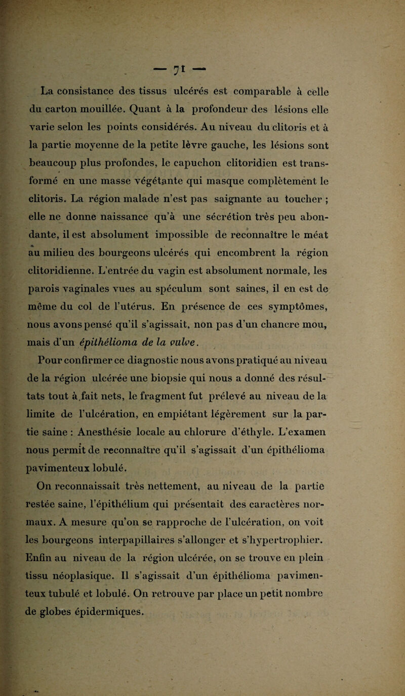 du carton mouillée. Quant à la profondeur des lésions elle varie selon les points considérés. Au niveau du clitoris et à la partie moyenne de la petite lèvre gauche, les lésions sont beaucoup plus profondes, le capuchon clitoridien est trans- » formé en une masse végétante qui masque complètement le clitoris. La région malade n’est pas saignante au toucher ; elle ne donne naissance qu’à une sécrétion très peu abon¬ dante, il est absolument impossible de reconnaître le méat •% au milieu des bourgeons ulcérés qui encombrent la région clitoridienne. L’entrée du vagin est absolument normale, les parois vaginales vues au spéculum sont saines, il en est de même du col de l’utérus. En présence de ces symptômes, nous avons pensé qu’il s’agissait, non pas d’un chancre mou, mais d’un épithélioma de la vulve. V * Pour confirmer ce diagnostic nous avons pratiqué au niveau de la région ulcérée une biopsie qui nous a donné des résul¬ tats tout à.fait nets, le fragment fut prélevé au niveau de la limite de l’ulcération, en empiétant légèrement sur la par¬ tie saine : Anesthésie locale au chlorure d’éthyle. L’examen nous permit de reconnaître qu’il s’agissait d’un épithélioma pavimenteux lobulé. On reconnaissait très nettement, au niveau de la partie restée saine, l’épithélium qui présentait des caractères nor¬ maux. A mesure qu’on se rapproche de l’ulcération, on voit les bourgeons interpapillaires s’allonger et s’hypertrophier. Enfin au niveau de la région ulcérée, on se trouve en plein tissu néoplasique. Il s’agissait d’un épithélioma pavimen¬ teux tubulé et lobulé. On retrouve par place un petit nombre de globes épidermiques.