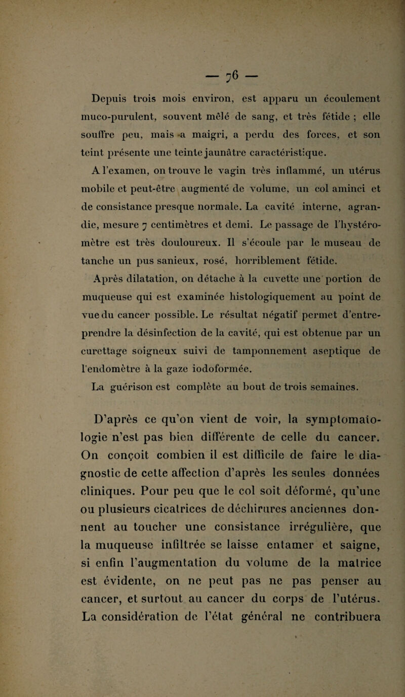 Depuis trois mois environ, est apparu un écoulement muco-purulent, souvent mêlé de sang, et très fétide ; elle souffre peu, mais a maigri, a perdu des forces, et son teint présente une teinte jaunâtre caractéristique. A l’examen, on trouve le vagin très inllammé, un utérus mobile et peut-être augmenté de volume, un col aminci et de consistance presque normale. La cavité interne, agran¬ die, mesure 7 centimètres et demi. Le passage de l’hvstéro- mètre est très douloureux. Il s’écoule par le museau de tanche un pus sanieux, rosé, horriblement fétide. Après dilatation, on détache à la cuvette une portion de muqueuse qui est examinée histologiquement au point de vue du cancer possible. Le résultat négatif permet d’entre¬ prendre la désinfection de la cavité, qui est obtenue par un curettage soigneux suivi de tamponnement aseptique de l’endomètre à la gaze iodoformée. La guérison est complète au bout de trois semaines. D’après ce qu’on vient de voir, la symptomato¬ logie n’est pas bien différente de celle du cancer. On conçoit combien il est difficile de faire le dia¬ gnostic de cette affection d’après les seules données cliniques. Pour peu que le col soit déformé, qu’une ou plusieurs cicatrices de déchirures anciennes don¬ nent au toucher une consistance irrégulière, que la muqueuse infiltrée se laisse entamer et saigne, si enfin l’augmentation du volume de la matrice est évidente, on ne peut pas ne pas penser au cancer, et surtout au cancer du corps de l’utérus. La considération de l’état général ne contribuera