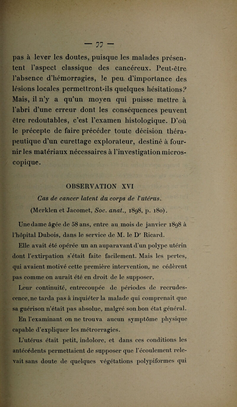 pas à lever les doutes, puisque les malades présen¬ tent l’aspect classique des cancéreux. Peut-êlre l’absence d’hémorragies, le peu. d’importance des lésions locales permettront-ils quelques hésitations? Mais, il n’y a qu’un moyen qui puisse mettre à l’abri d’une erreur dont les conséquences peuvent être redoutables, c’est l’examen histologique. D’où le précepte de faire précéder toute décision théra¬ peutique d’un curettage explorateur, destiné à four¬ nir les matériaux nécessaires à l’investigation micros¬ copique. OBSERVATION XVI Cas de cancer latent du corps de l'utérus. (Merklen et Jacomet, Soc. anat., 1898, p. 180). » Une dame âgée de 58 ans, entre au mois de janvier 1898 à Thôpital Dubois, dans le service de M. le Dr Ricard. Elle avait été opérée un an auparavant d’un polype utérin dont l’extirpation s'était faite facilement. Mais les pertes, qui avaient motivé cette première intervention, ne cédèrent pas comme on aurait été en droit de le supposer. Leur continuité, entrecoupée de périodes de recrudes¬ cence, ne tarda pas à inquiéter la malade qui comprenait que sa guérison n’était pas absolue, malgré son bon état général. En l’examinant on ne trouva aucun symptôme physique capable d’expliquer les métrorragies. L’utérus était petit, indolore, et dans ces conditions les antécédents permettaient de supposer que F écoulement rele¬ vait sans doute de quelques végétations polypiformes qui