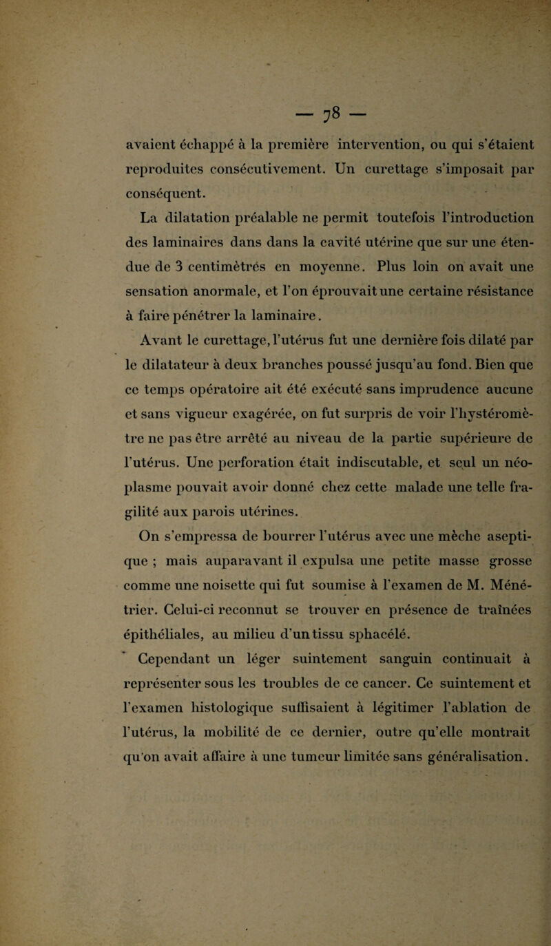 avaient échappé à la première intervention, ou qui s’étaient reproduites consécutivement. Un curettage s’imposait par conséquent. La dilatation préalable ne permit toutefois l’introduction des laminaires dans dans la cavité utérine que sur une éten¬ due de 3 centimètrés en moyenne. Plus loin on avait une sensation anormale, et l’on éprouvait une certaine résistance à faire pénétrer la laminaire. Avant le curettage, l’utérus fut une dernière fois dilaté par le dilatateur à deux branches poussé jusqu’au fond. Bien que ce temps opératoire ait été exécuté sans imprudence aucune et sans vigueur exagérée, on fut surpris de voir l’hystéromè- tre ne pas être arrêté au niveau de la partie supérieure de l’utérus. Une perforation était indiscutable, et seul un néo¬ plasme pouvait avoir donné chez cette malade une telle fra¬ gilité aux parois utérines. On s’empressa de bourrer l’utérus avec une mèche asepti¬ que ; mais auparavant il expulsa une petite masse grosse comme une noisette qui fut soumise à l’examen de M. Méné¬ trier. Celui-ci reconnut se trouver en présence de traînées épithéliales, au milieu d'un tissu sphacélé. Cependant un léger suintement sanguin continuait à représenter sous les troubles de ce cancer. Ce suintement et l'examen histologique suffisaient à légitimer l’ablation de l’utérus, la mobilité de ce dernier, outre quelle montrait qu’on avait affaire à une tumeur limitée sans généralisation.